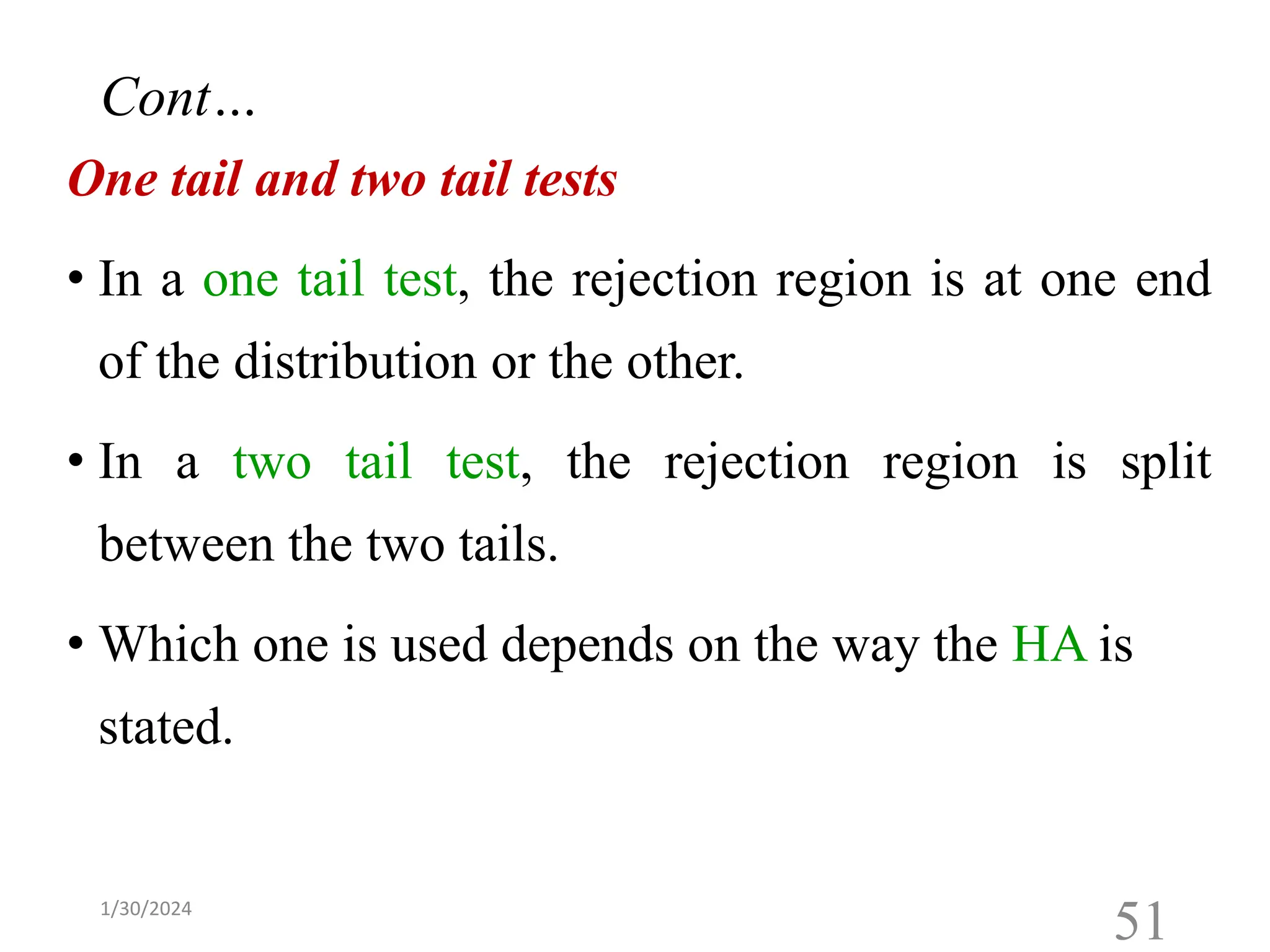 One tail and two tail tests
• In a one tail test, the rejection region is at one end
of the distribution or the other.
• In a two tail test, the rejection region is split
between the two tails.
• Which one is used depends on the way the HA is
stated.
51
Cont…
1/30/2024
 