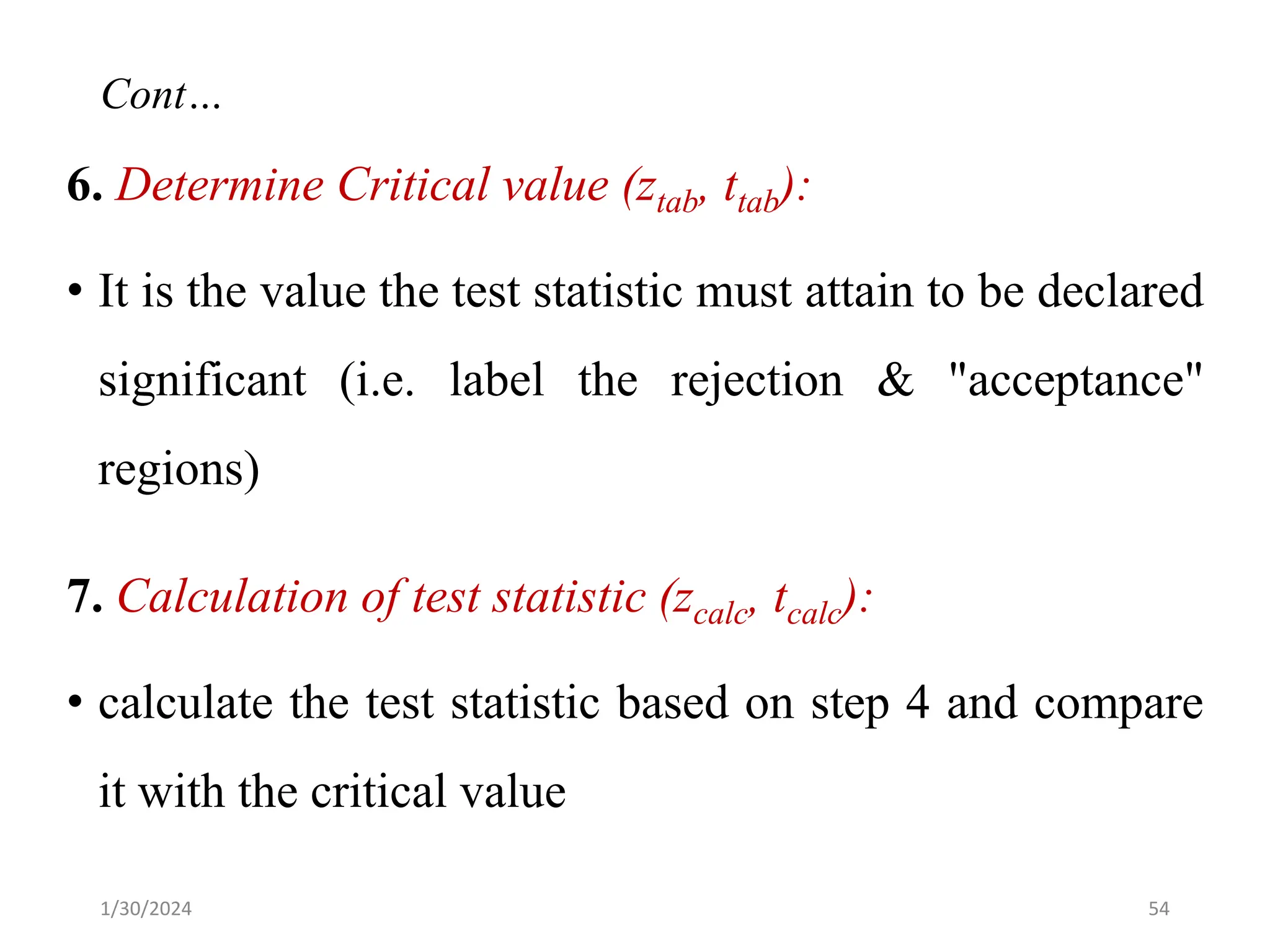 6. Determine Critical value (ztab, ttab):
• It is the value the test statistic must attain to be declared
significant (i.e. label the rejection & "acceptance"
regions)
7. Calculation of test statistic (zcalc, tcalc):
• calculate the test statistic based on step 4 and compare
it with the critical value
54
Cont…
1/30/2024
 
