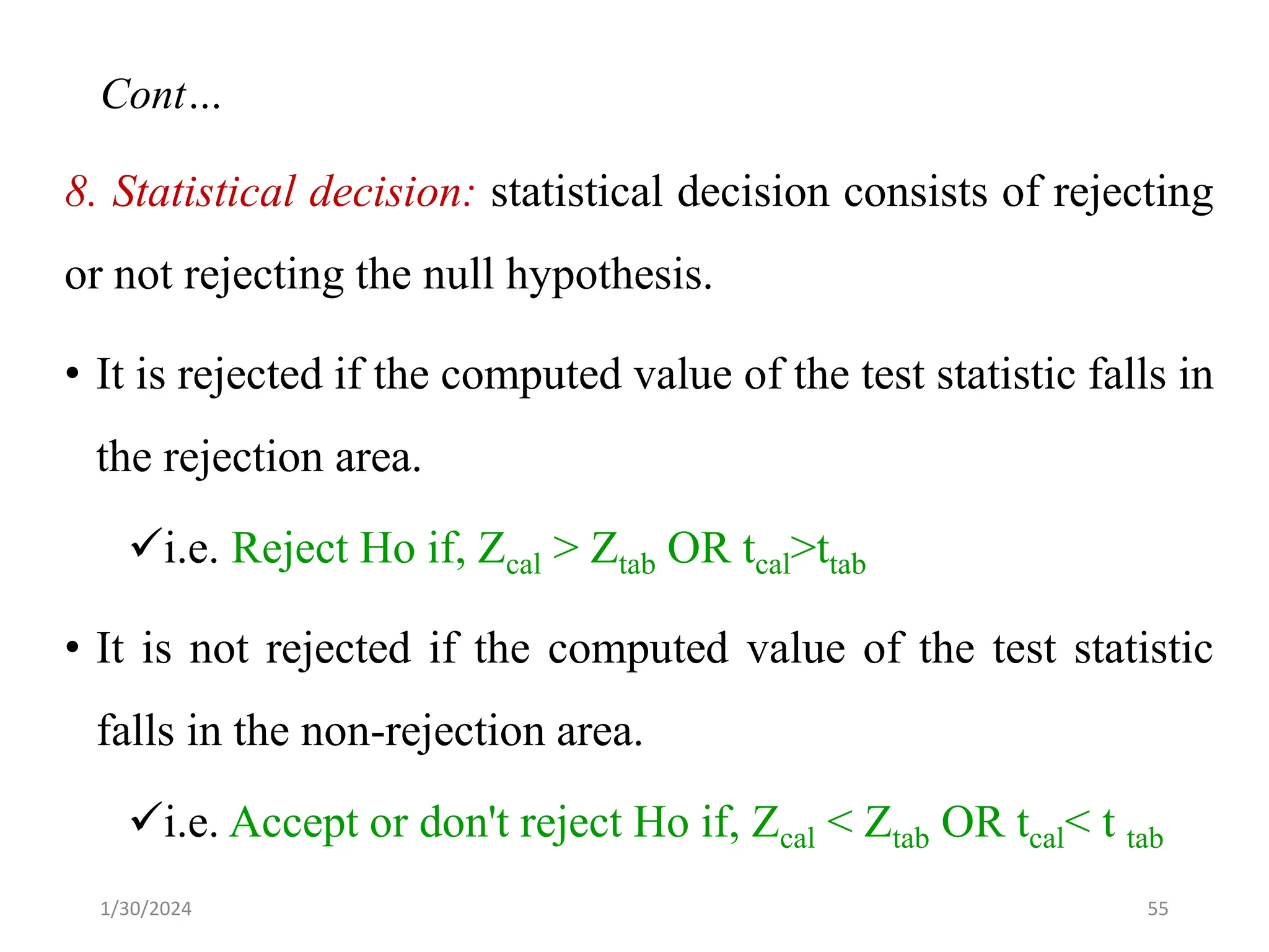 8. Statistical decision: statistical decision consists of rejecting
or not rejecting the null hypothesis.
• It is rejected if the computed value of the test statistic falls in
the rejection area.
✓i.e. Reject Ho if, Zcal > Ztab OR tcal>ttab
• It is not rejected if the computed value of the test statistic
falls in the non-rejection area.
✓i.e. Accept or don't reject Ho if, Zcal < Ztab OR tcal< t tab
55
Cont…
1/30/2024
 