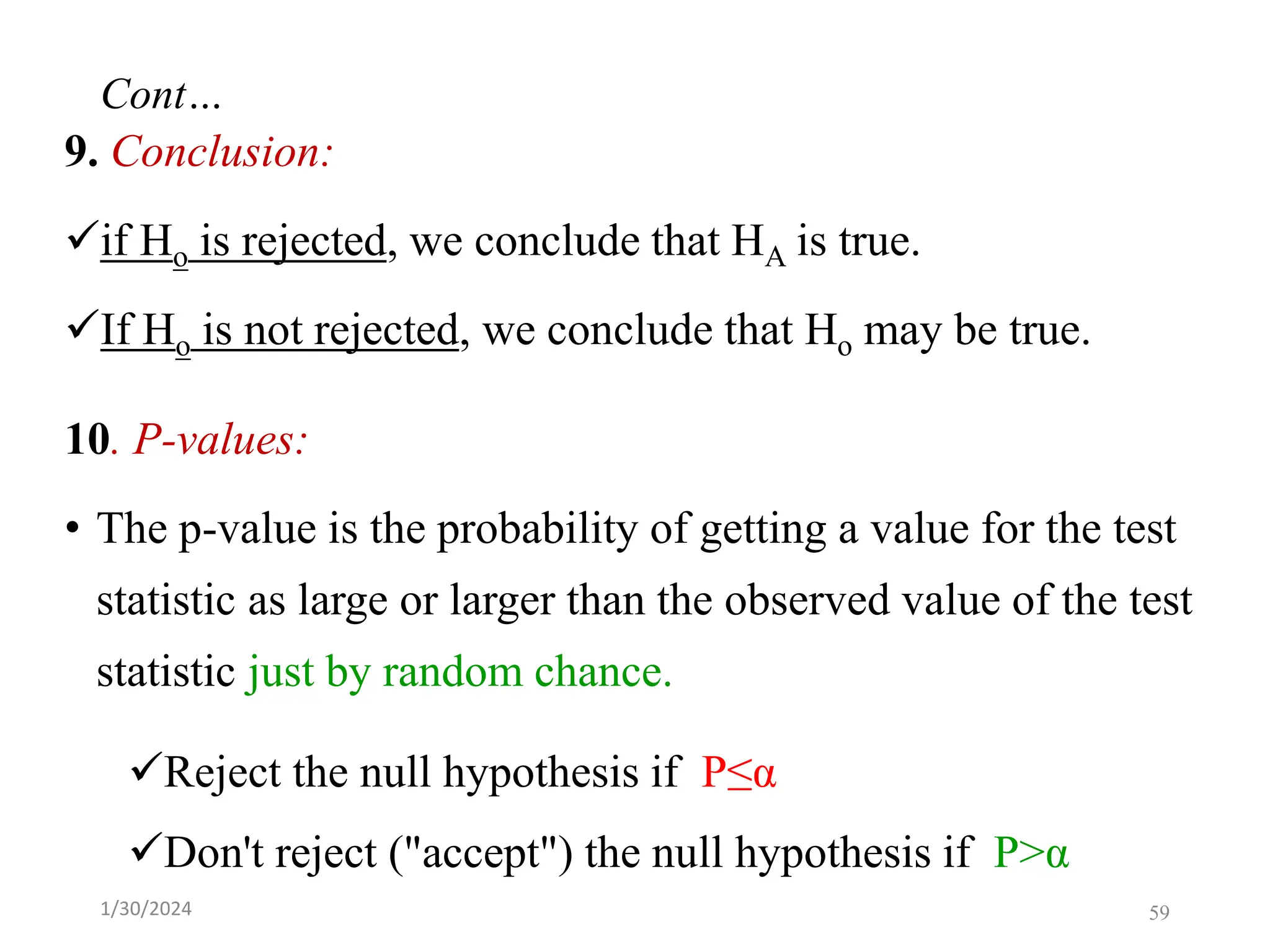 9. Conclusion:
✓if Ho is rejected, we conclude that HA is true.
✓If Ho is not rejected, we conclude that Ho may be true.
10. P-values:
• The p-value is the probability of getting a value for the test
statistic as large or larger than the observed value of the test
statistic just by random chance.
✓Reject the null hypothesis if P≤α
✓Don't reject ("accept") the null hypothesis if P>α
59
Cont…
1/30/2024
 