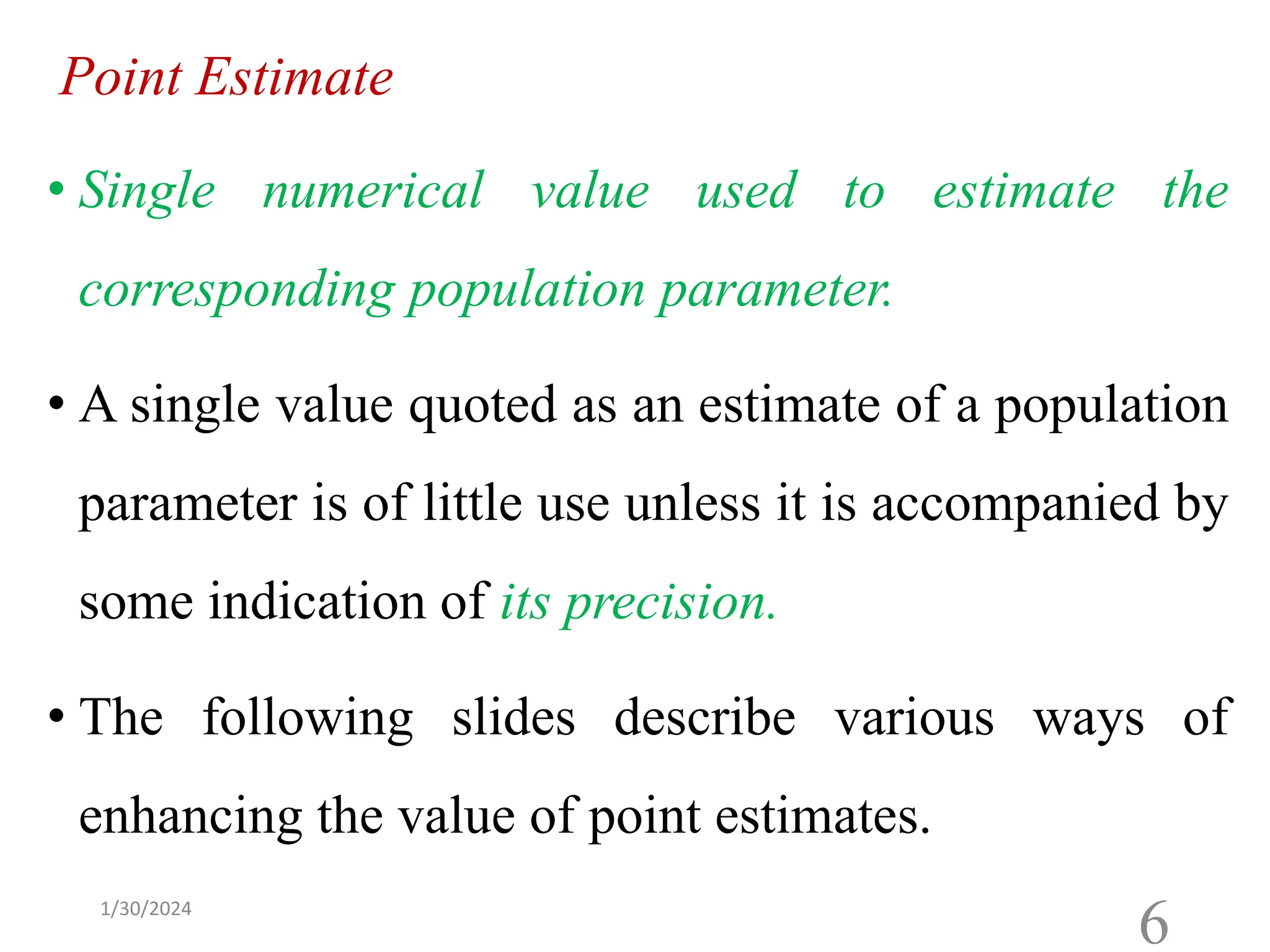 Point Estimate
• Single numerical value used to estimate the
corresponding population parameter.
• A single value quoted as an estimate of a population
parameter is of little use unless it is accompanied by
some indication of its precision.
• The following slides describe various ways of
enhancing the value of point estimates.
6
1/30/2024
 