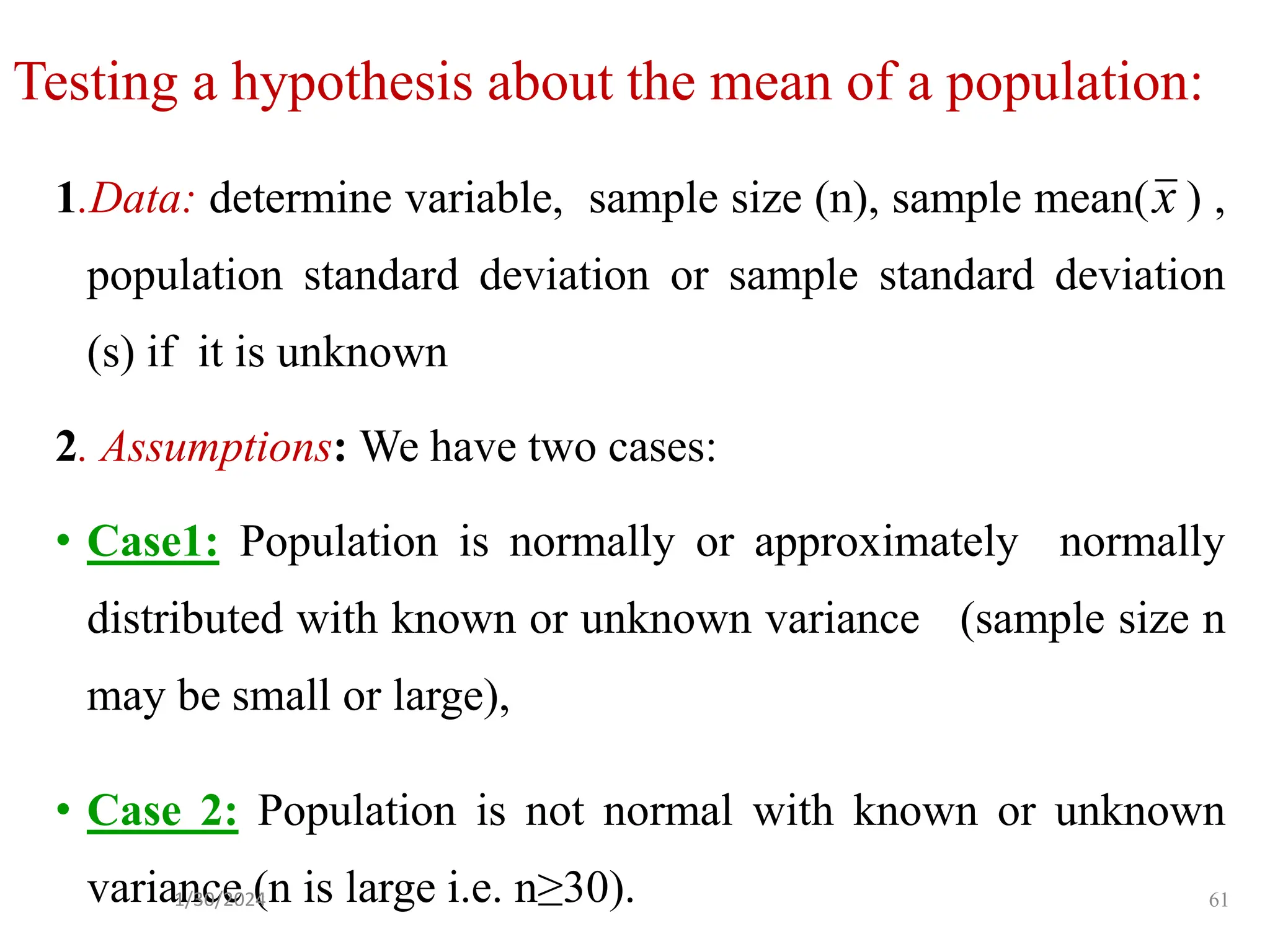 Testing a hypothesis about the mean of a population:
1.Data: determine variable, sample size (n), sample mean( ) ,
population standard deviation or sample standard deviation
(s) if it is unknown
2. Assumptions: We have two cases:
• Case1: Population is normally or approximately normally
distributed with known or unknown variance (sample size n
may be small or large),
• Case 2: Population is not normal with known or unknown
variance (n is large i.e. n≥30).
x
61
1/30/2024
 