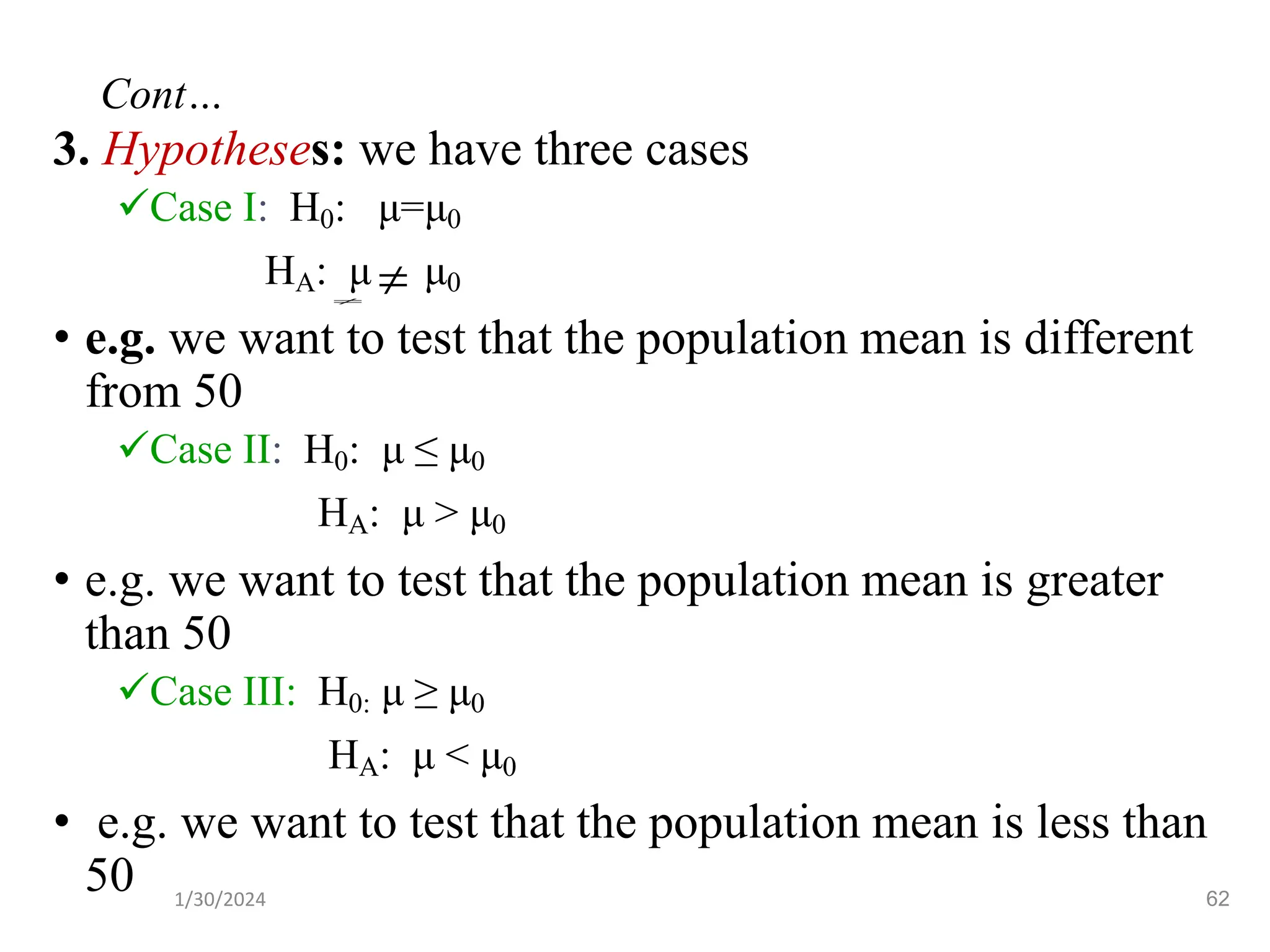 3. Hypotheses: we have three cases
✓Case I: H0: μ=μ0
HA: μ μ0
• e.g. we want to test that the population mean is different
from 50
✓Case II: H0: μ ≤ μ0
HA: μ > μ0
• e.g. we want to test that the population mean is greater
than 50
✓Case III: H0: μ ≥ μ0
HA: μ < μ0
• e.g. we want to test that the population mean is less than
50


62
Cont…
1/30/2024
 