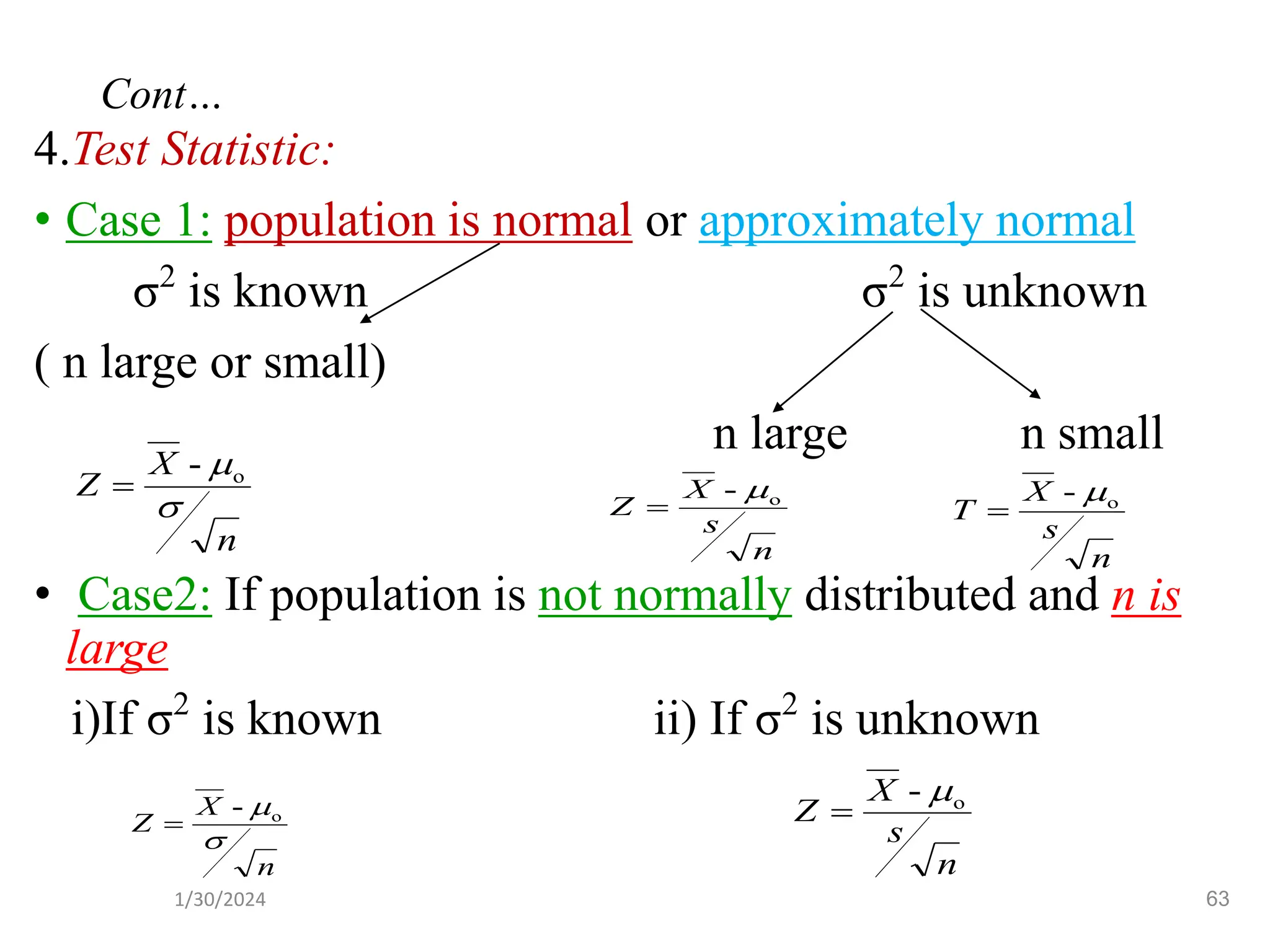 4.Test Statistic:
• Case 1: population is normal or approximately normal
σ2
is known σ2
is unknown
( n large or small)
n large n small
• Case2: If population is not normally distributed and n is
large
i)If σ2
is known ii) If σ2
is unknown
n
X
Z

o
-
=
n
s
X
Z o
- 
=
n
s
X
T o
- 
=
n
s
X
Z o
- 
=
n
X
Z

o
-
=
63
Cont…
1/30/2024
 