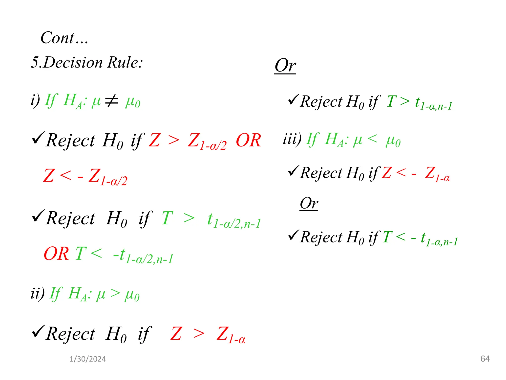 5.Decision Rule:
i) If HA: μ μ0
✓Reject H0 if Z > Z1-α/2 OR
Z < - Z1-α/2
✓Reject H0 if T > t1-α/2,n-1
OR T < -t1-α/2,n-1
ii) If HA: μ > μ0
✓Reject H0 if Z > Z1-α
Or
✓Reject H0 if T > t1-α,n-1
iii) If HA: μ < μ0
✓Reject H0 if Z < - Z1-α
Or
✓Reject H0 if T < - t1-α,n-1

64
Cont…
1/30/2024
 