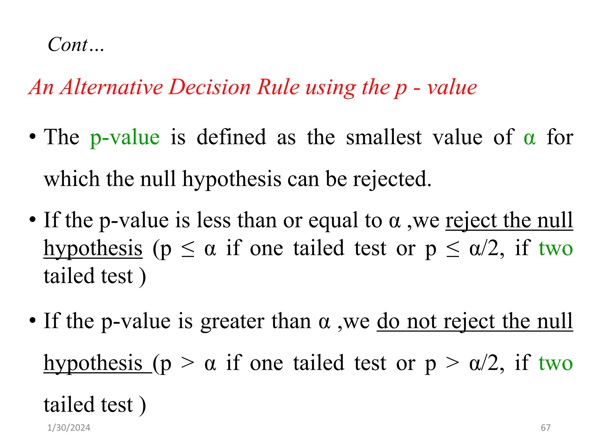 An Alternative Decision Rule using the p - value
• The p-value is defined as the smallest value of α for
which the null hypothesis can be rejected.
• If the p-value is less than or equal to α ,we reject the null
hypothesis (p ≤ α if one tailed test or p ≤ α/2, if two
tailed test )
• If the p-value is greater than α ,we do not reject the null
hypothesis (p > α if one tailed test or p > α/2, if two
tailed test )
67
Cont…
1/30/2024
 