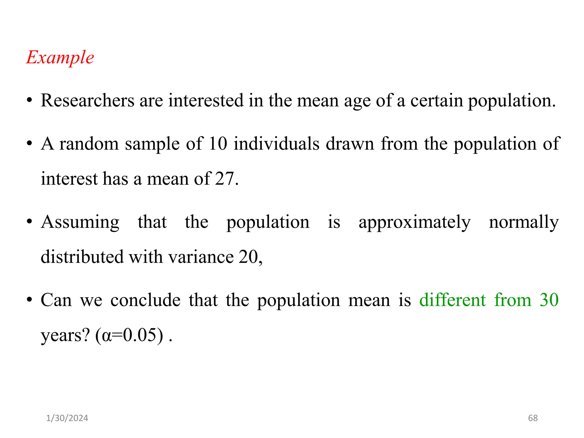 Example
• Researchers are interested in the mean age of a certain population.
• A random sample of 10 individuals drawn from the population of
interest has a mean of 27.
• Assuming that the population is approximately normally
distributed with variance 20,
• Can we conclude that the population mean is different from 30
years? (α=0.05) .
68
1/30/2024
 