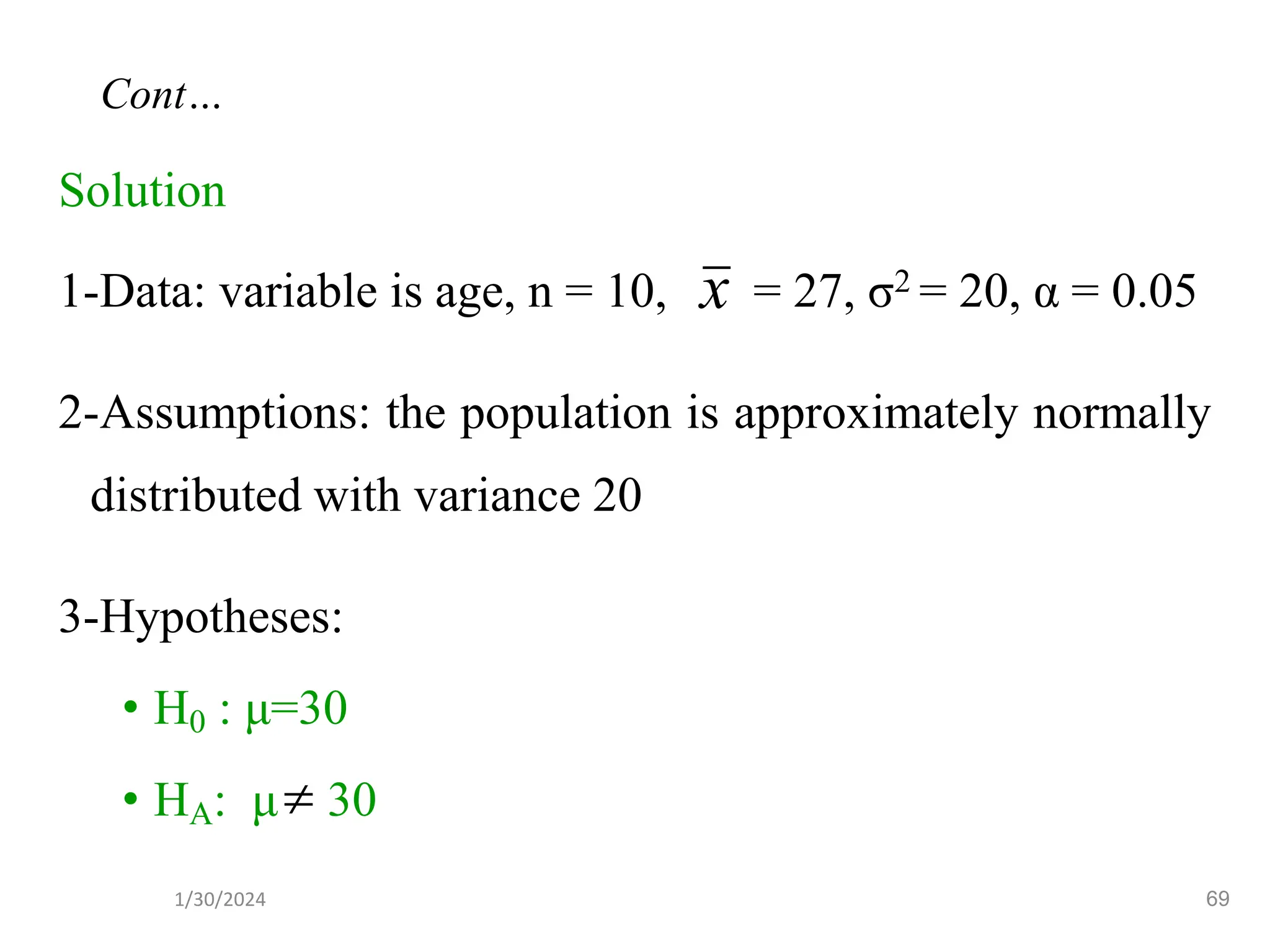 Solution
1-Data: variable is age, n = 10, = 27, σ2 = 20, α = 0.05
2-Assumptions: the population is approximately normally
distributed with variance 20
3-Hypotheses:
• H0 : μ=30
• HA: μ 30
x

69
Cont…
1/30/2024
 