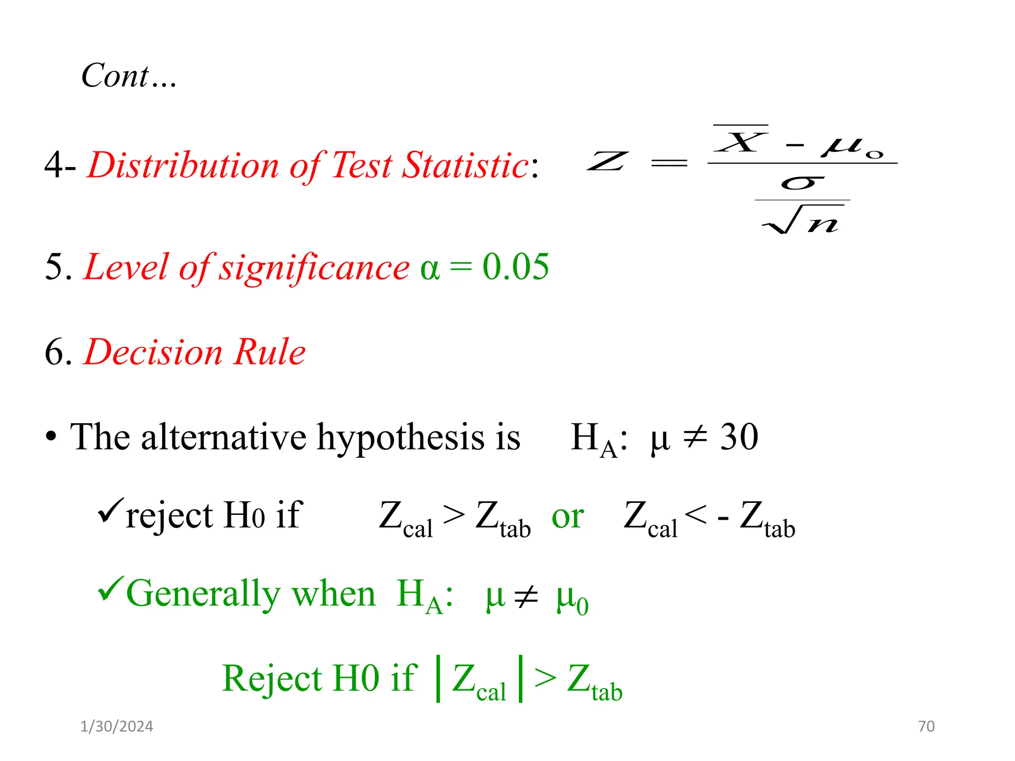 4- Distribution of Test Statistic:
5. Level of significance α = 0.05
6. Decision Rule
• The alternative hypothesis is HA: μ 30
✓reject H0 if Zcal > Ztab or Zcal < - Ztab
✓Generally when HA: μ μ0
Reject H0 if │Zcal│> Ztab
n
X
Z

o
-
=


70
Cont…
1/30/2024
 