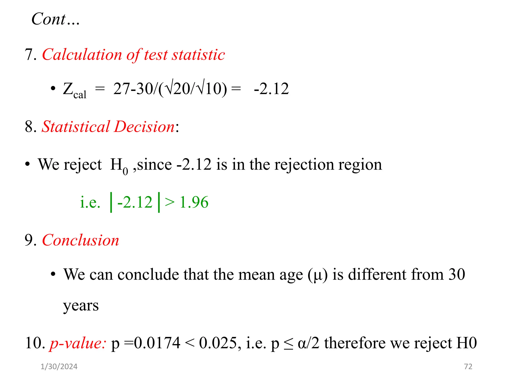 7. Calculation of test statistic
• Zcal = 27-30/(√20/√10) = -2.12
8. Statistical Decision:
• We reject H0 ,since -2.12 is in the rejection region
i.e. │-2.12│> 1.96
9. Conclusion
• We can conclude that the mean age (μ) is different from 30
years
10. p-value: p =0.0174 < 0.025, i.e. p ≤ α/2 therefore we reject H0
72
Cont…
1/30/2024
 