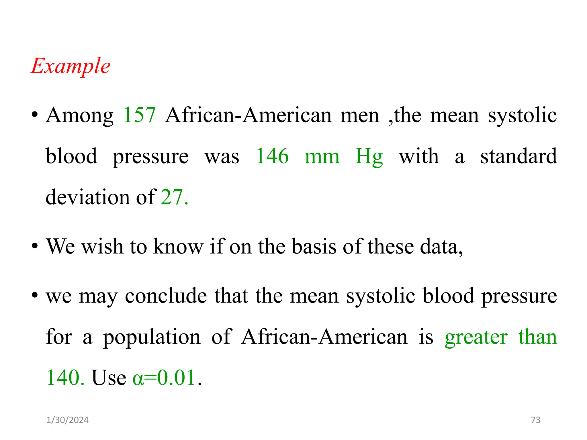Example
• Among 157 African-American men ,the mean systolic
blood pressure was 146 mm Hg with a standard
deviation of 27.
• We wish to know if on the basis of these data,
• we may conclude that the mean systolic blood pressure
for a population of African-American is greater than
140. Use α=0.01.
73
1/30/2024
 