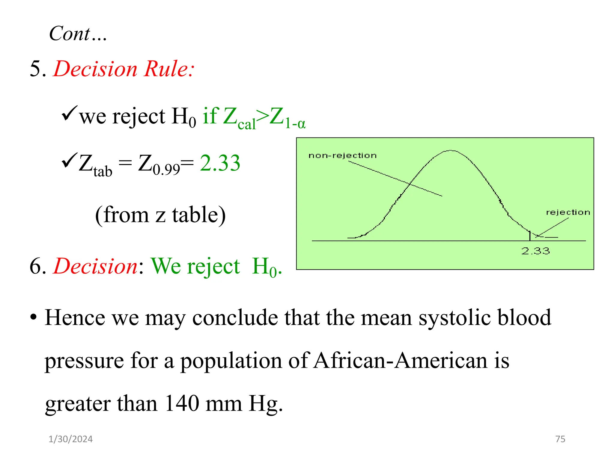 5. Decision Rule:
✓we reject H0 if Zcal>Z1-α
✓Ztab = Z0.99= 2.33
(from z table)
6. Decision: We reject H0.
• Hence we may conclude that the mean systolic blood
pressure for a population of African-American is
greater than 140 mm Hg.
75
Cont…
1/30/2024
 