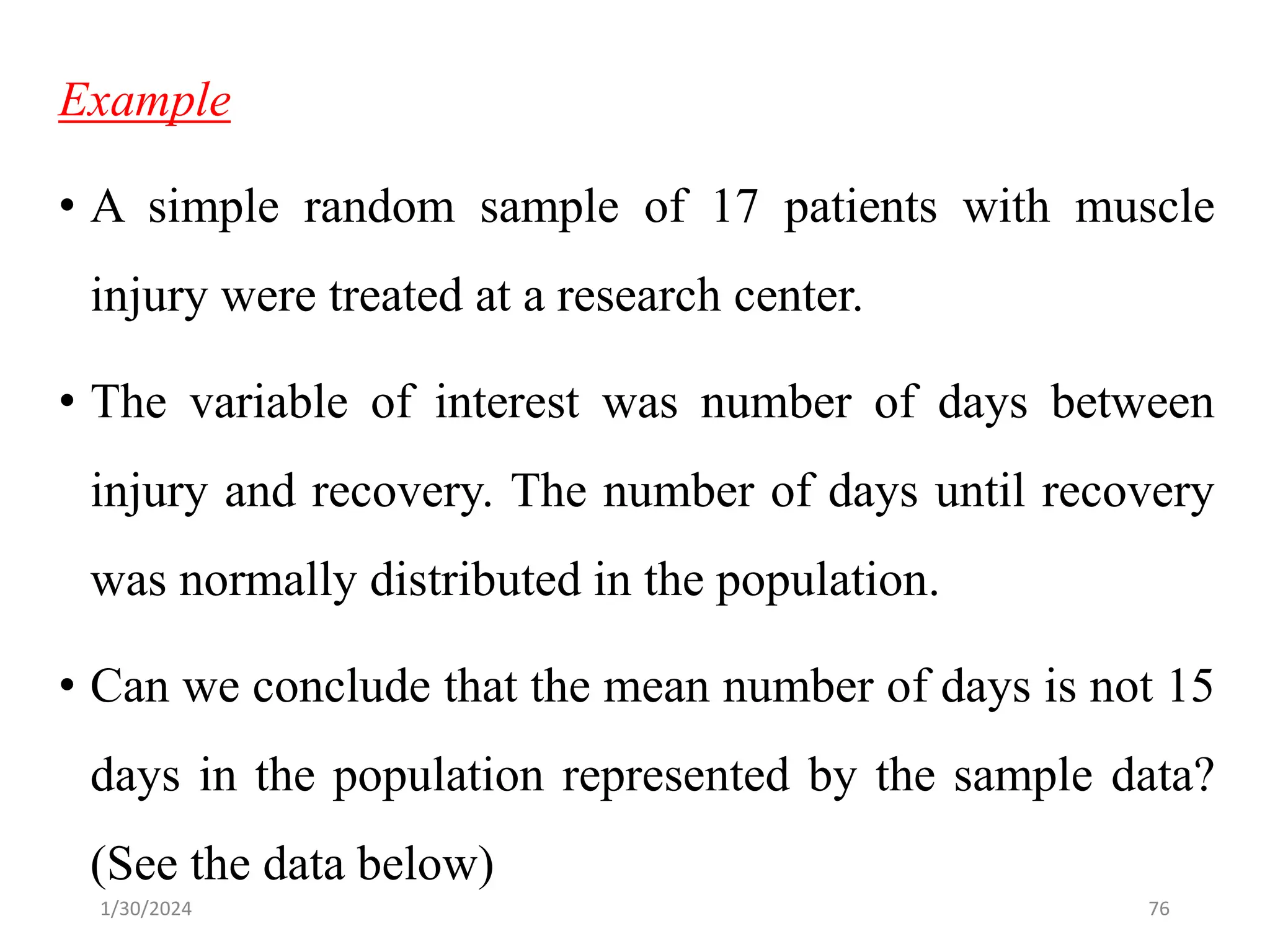 Example
• A simple random sample of 17 patients with muscle
injury were treated at a research center.
• The variable of interest was number of days between
injury and recovery. The number of days until recovery
was normally distributed in the population.
• Can we conclude that the mean number of days is not 15
days in the population represented by the sample data?
(See the data below)
76
1/30/2024
 