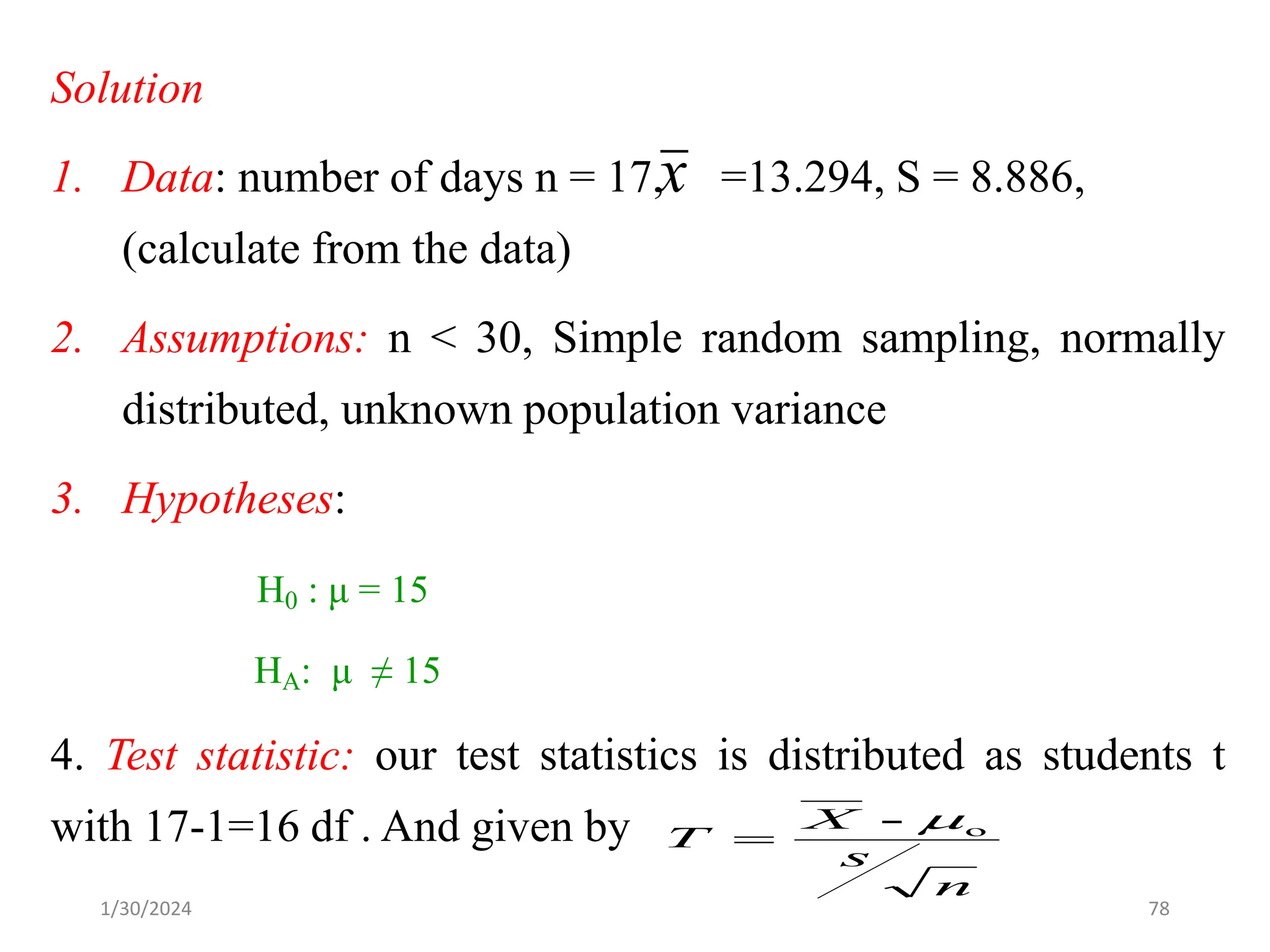 Solution
1. Data: number of days n = 17, =13.294, S = 8.886,
(calculate from the data)
2. Assumptions: n < 30, Simple random sampling, normally
distributed, unknown population variance
3. Hypotheses:
H0 : μ = 15
HA: μ ≠ 15
4. Test statistic: our test statistics is distributed as students t
with 17-1=16 df . And given by
x
n
s
X
T o
- 
=
78
1/30/2024
 