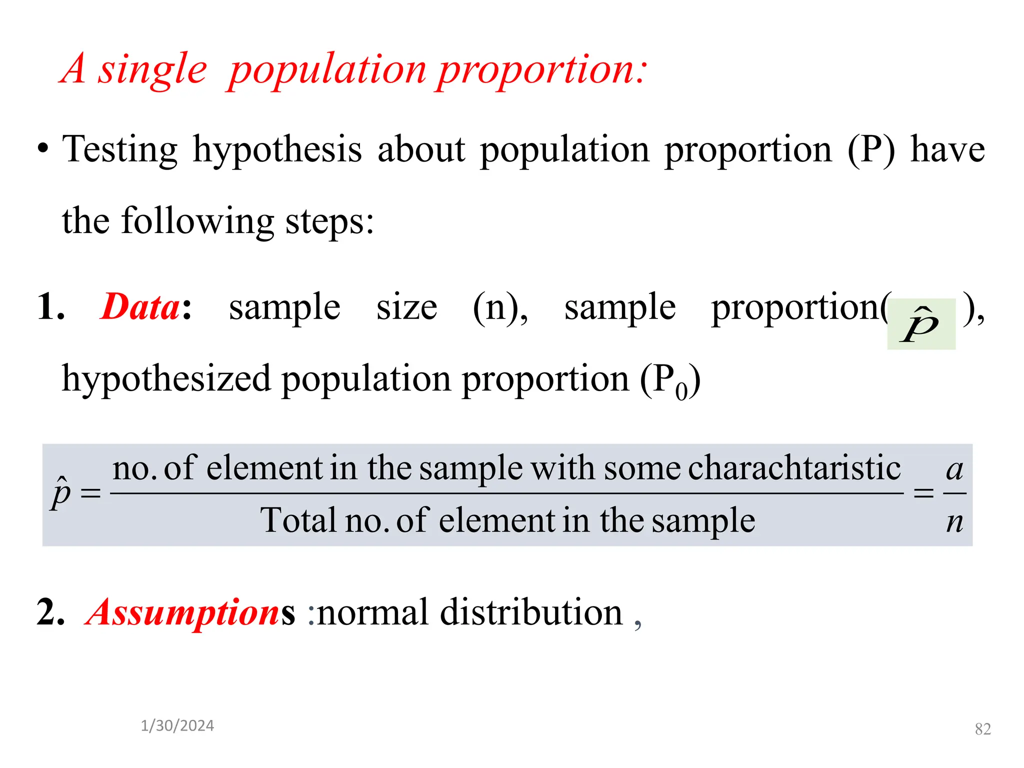 A single population proportion:
• Testing hypothesis about population proportion (P) have
the following steps:
1. Data: sample size (n), sample proportion( ),
hypothesized population proportion (P0)
2. Assumptions :normal distribution ,
p̂
n
a
p =
=
sample
in the
element
of
no.
Total
istic
charachtar
some
with
sample
in the
element
of
no.
ˆ
82
1/30/2024
 