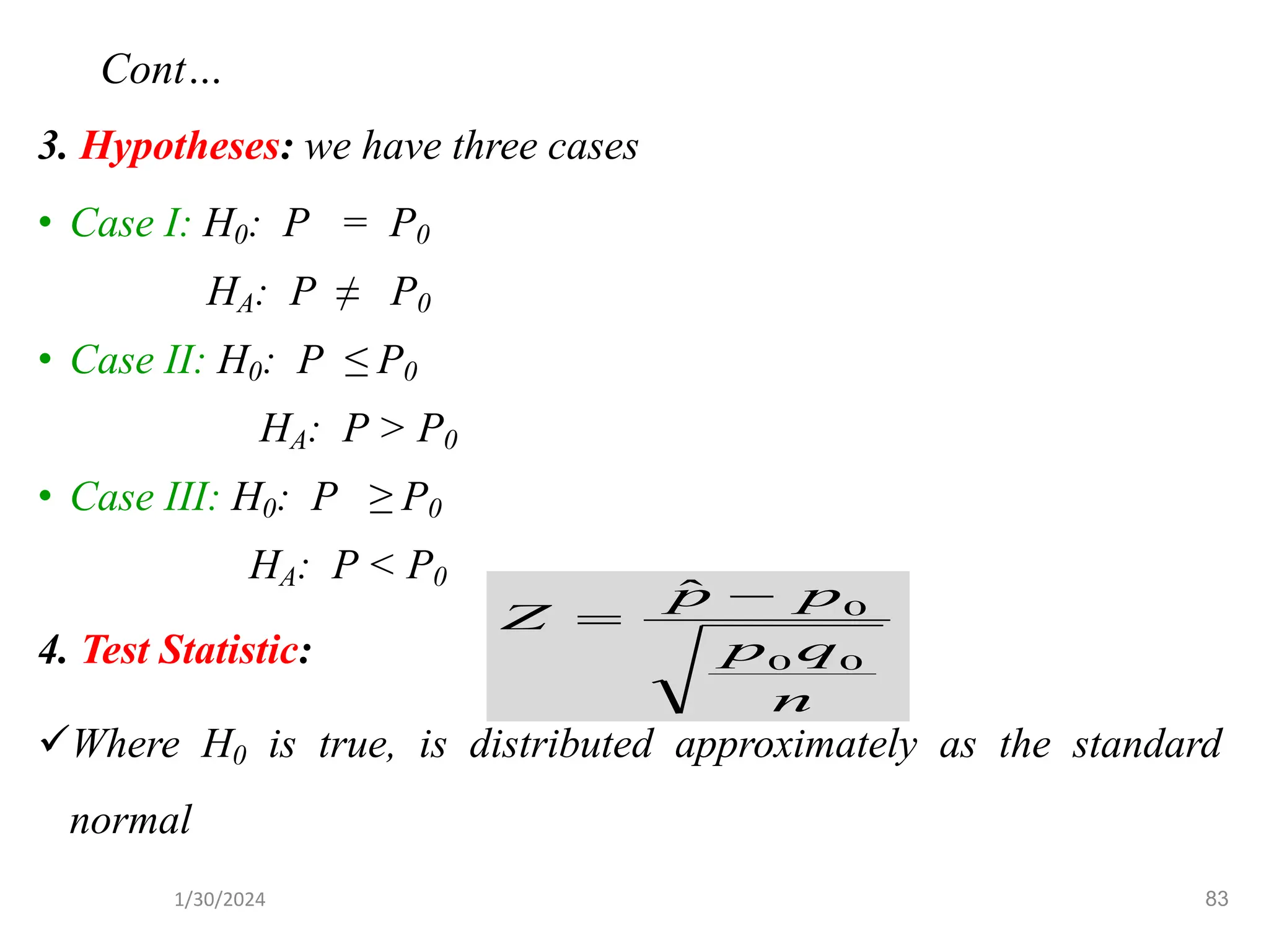 3. Hypotheses: we have three cases
• Case I: H0: P = P0
HA: P ≠ P0
• Case II: H0: P ≤ P0
HA: P > P0
• Case III: H0: P ≥ P0
HA: P < P0
4. Test Statistic:
✓Where H0 is true, is distributed approximately as the standard
normal
n
q
p
p
p
Z
0
0
0
ˆ −
=
83
Cont…
1/30/2024
 