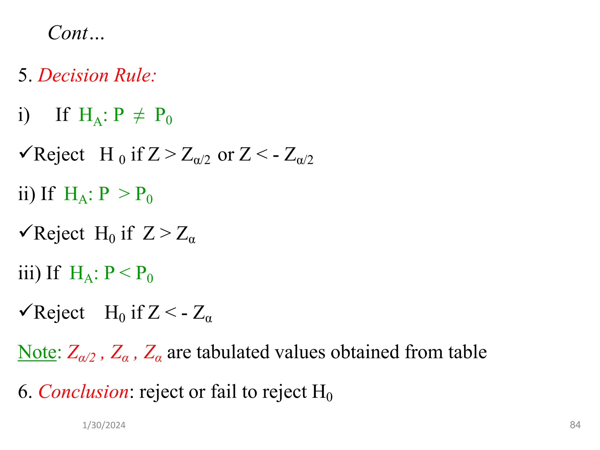 5. Decision Rule:
i) If HA: P ≠ P0
✓Reject H 0 if Z > Zα/2 or Z < - Zα/2
ii) If HA: P > P0
✓Reject H0 if Z > Zα
iii) If HA: P < P0
✓Reject H0 if Z < - Zα
Note: Zα/2 , Zα , Zα are tabulated values obtained from table
6. Conclusion: reject or fail to reject H0
84
Cont…
1/30/2024
 
