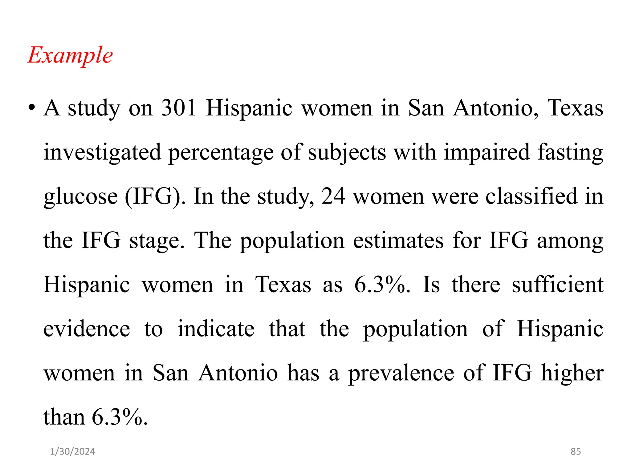 Example
• A study on 301 Hispanic women in San Antonio, Texas
investigated percentage of subjects with impaired fasting
glucose (IFG). In the study, 24 women were classified in
the IFG stage. The population estimates for IFG among
Hispanic women in Texas as 6.3%. Is there sufficient
evidence to indicate that the population of Hispanic
women in San Antonio has a prevalence of IFG higher
than 6.3%.
85
1/30/2024
 