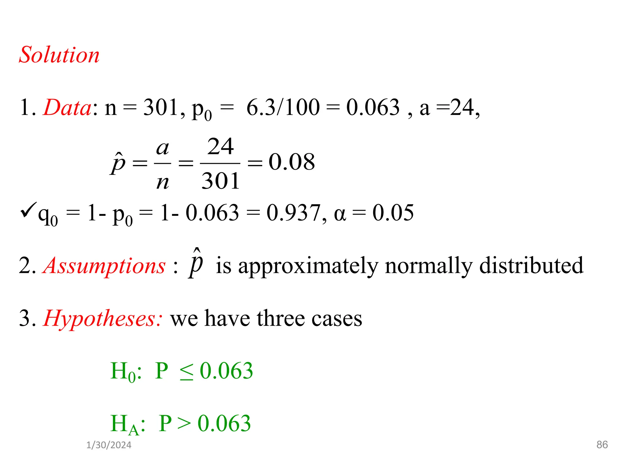 Solution
1. Data: n = 301, p0 = 6.3/100 = 0.063 , a =24,
✓q0 = 1- p0 = 1- 0.063 = 0.937, α = 0.05
2. Assumptions : is approximately normally distributed
3. Hypotheses: we have three cases
H0: P ≤ 0.063
HA: P > 0.063
p̂
08
.
0
301
24
ˆ =
=
=
n
a
p
86
1/30/2024
 