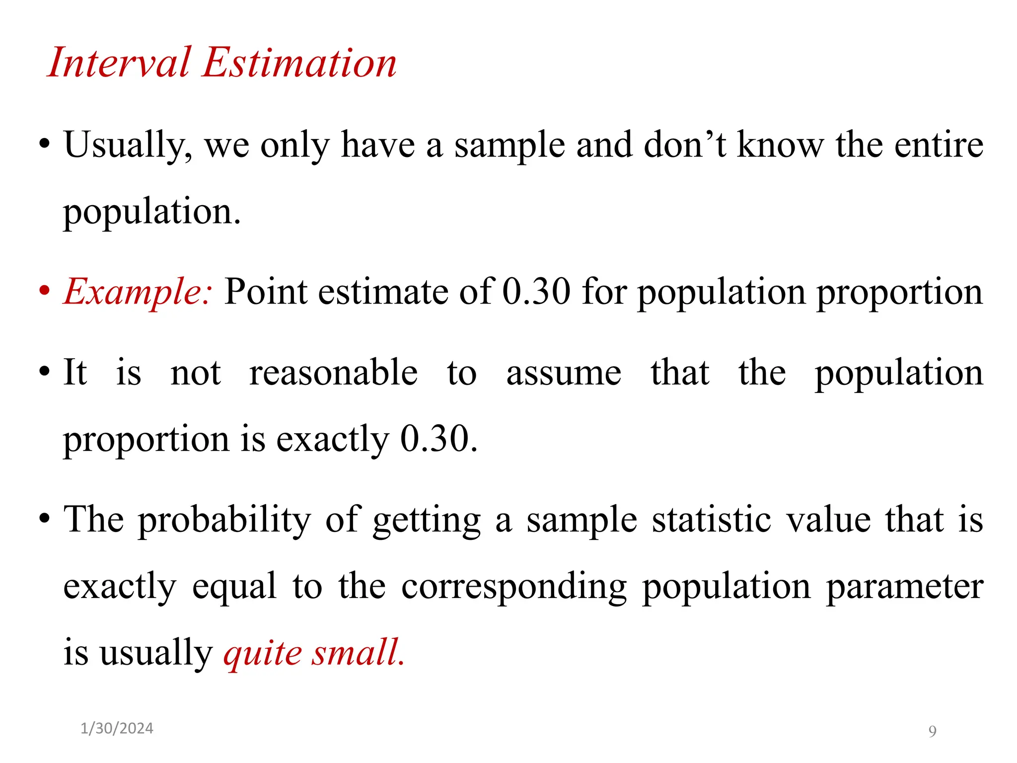 Interval Estimation
• Usually, we only have a sample and don’t know the entire
population.
• Example: Point estimate of 0.30 for population proportion
• It is not reasonable to assume that the population
proportion is exactly 0.30.
• The probability of getting a sample statistic value that is
exactly equal to the corresponding population parameter
is usually quite small.
9
1/30/2024
 