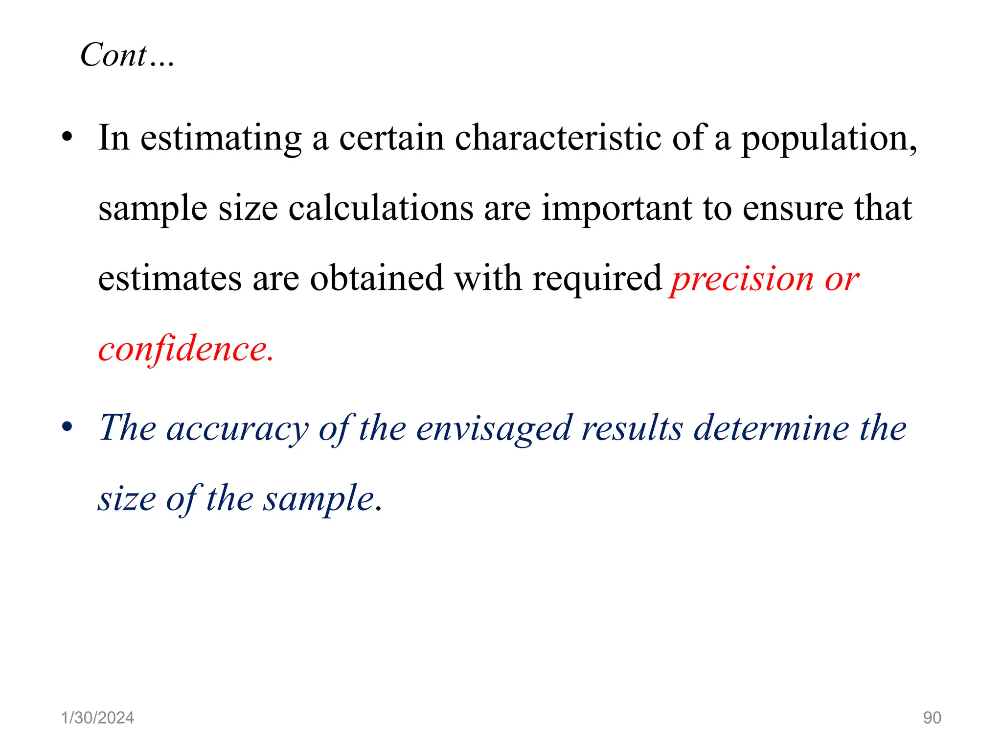 • In estimating a certain characteristic of a population,
sample size calculations are important to ensure that
estimates are obtained with required precision or
confidence.
• The accuracy of the envisaged results determine the
size of the sample.
90
Cont…
1/30/2024
 