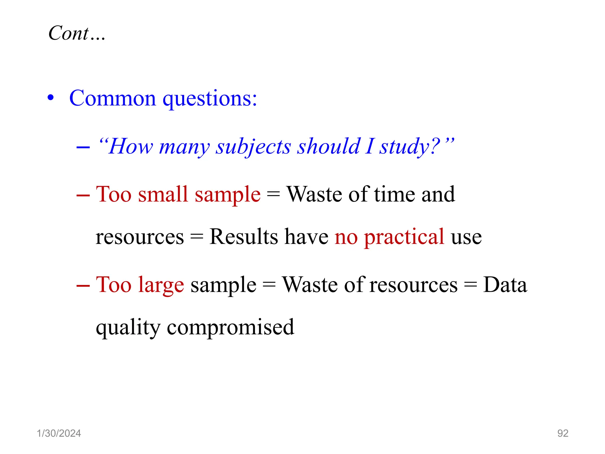 • Common questions:
– “How many subjects should I study?”
– Too small sample = Waste of time and
resources = Results have no practical use
– Too large sample = Waste of resources = Data
quality compromised
92
Cont…
1/30/2024
 