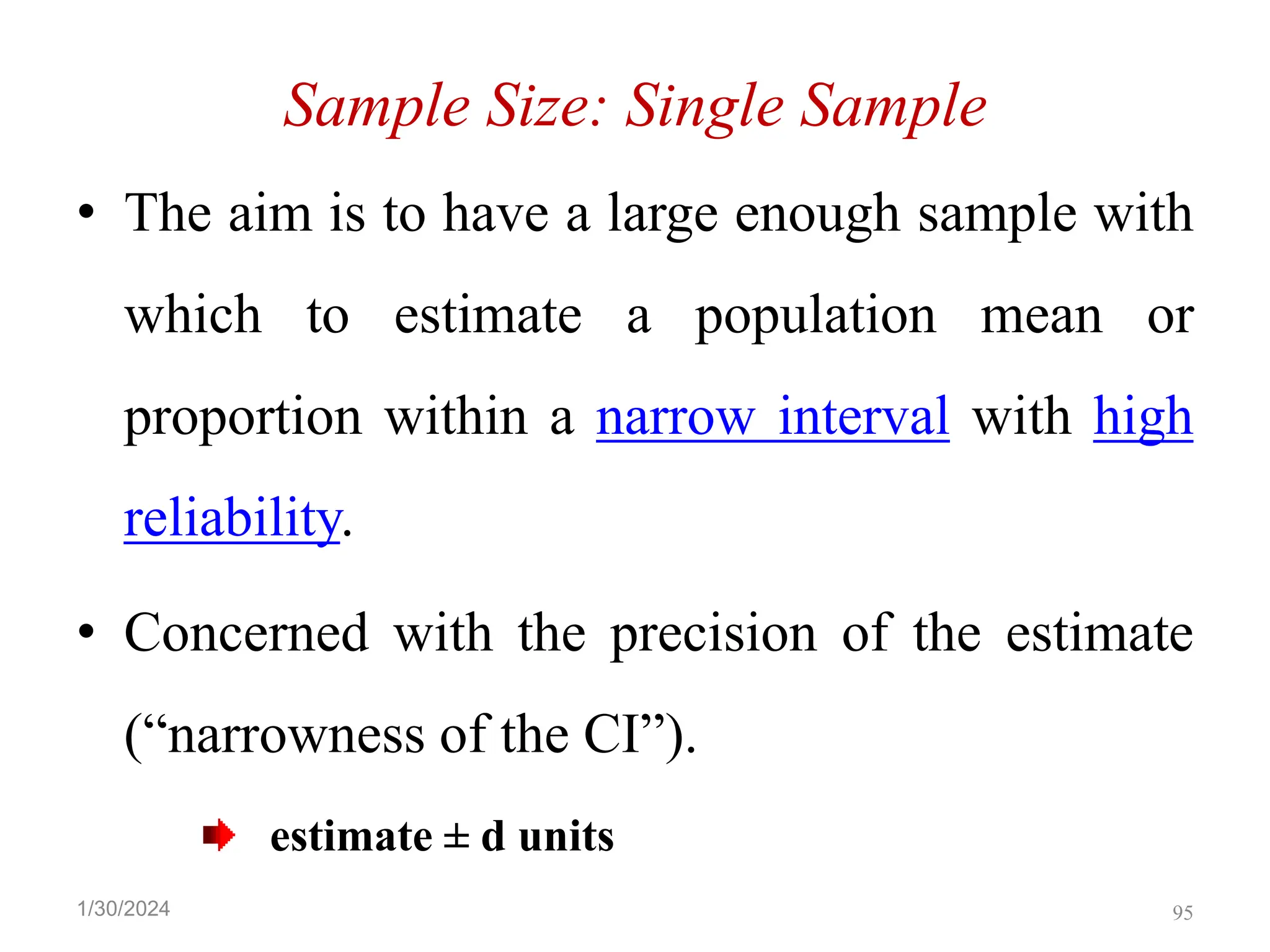 Sample Size: Single Sample
• The aim is to have a large enough sample with
which to estimate a population mean or
proportion within a narrow interval with high
reliability.
• Concerned with the precision of the estimate
(“narrowness of the CI”).
estimate ± d units
95
1/30/2024
 