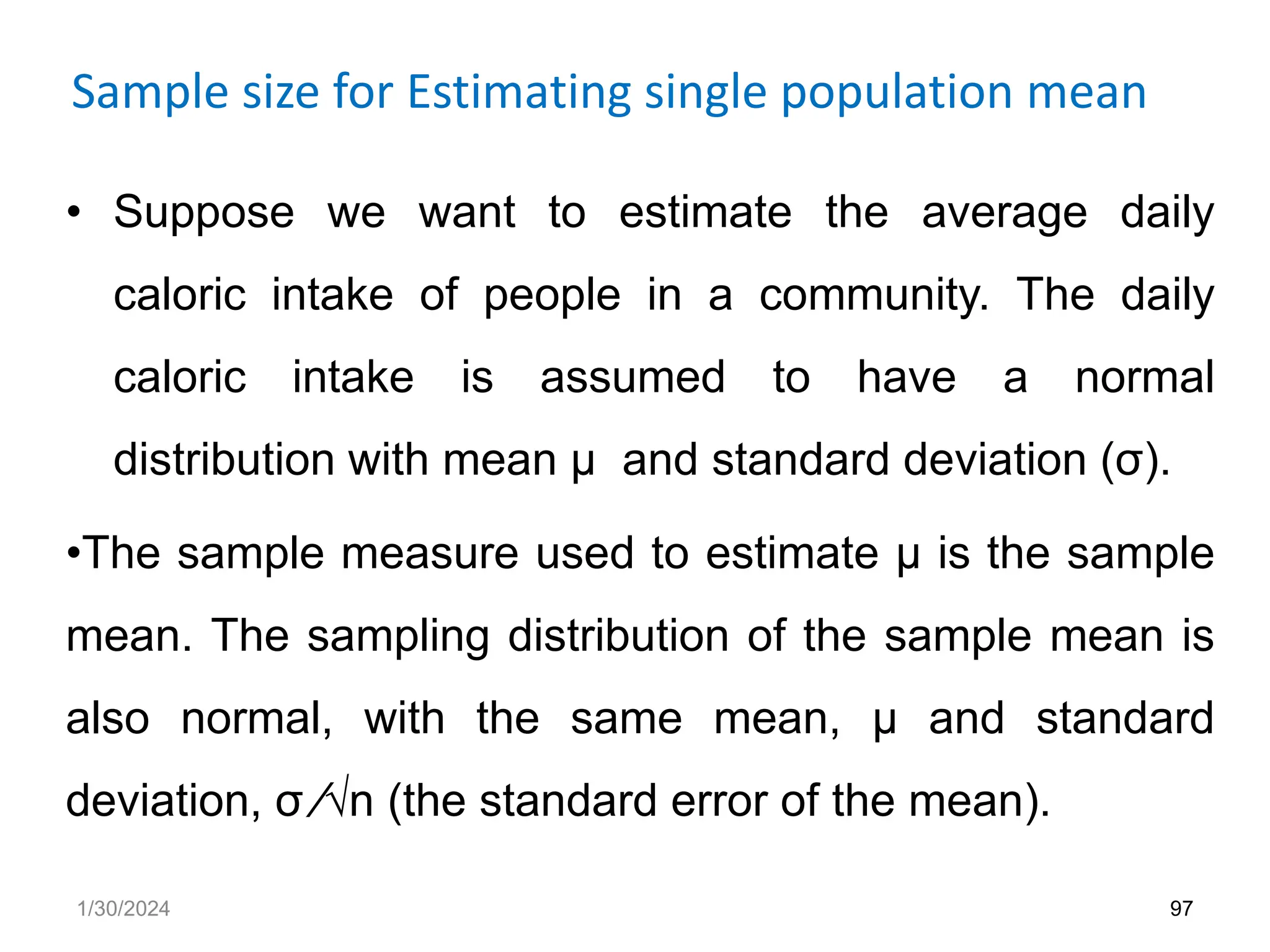Sample size for Estimating single population mean
• Suppose we want to estimate the average daily
caloric intake of people in a community. The daily
caloric intake is assumed to have a normal
distribution with mean µ and standard deviation (σ).
•The sample measure used to estimate µ is the sample
mean. The sampling distribution of the sample mean is
also normal, with the same mean, µ and standard
deviation, σ ⁄√n (the standard error of the mean).
97
1/30/2024
 