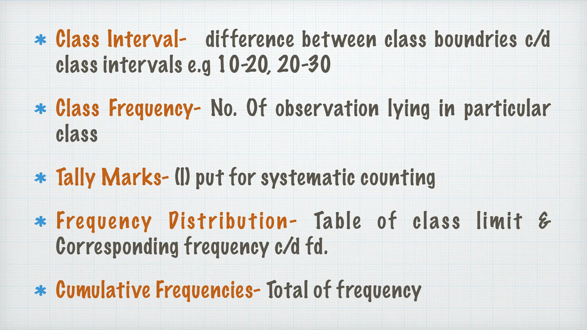 Class Interval- difference between class boundries c/d
class intervals e.g 10-20, 20-30
Class Frequency- No. Of observation lying in particular
class
Tally Marks- (|) put for systematic counting
Frequency Distribution- Table of class limit &
Corresponding frequency c/d fd.
Cumulative Frequencies- Total of frequency
 