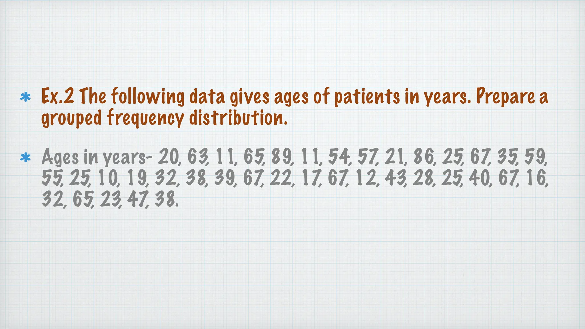 Ex.2 The following data gives ages of patients in years. Prepare a
grouped frequency distribution.
Ages in years- 20, 63, 11, 65, 89, 11, 54, 57, 21, 86, 25, 67, 35, 59,
55, 25, 10, 19, 32, 38, 39, 67, 22, 17, 67, 12, 43, 28, 25, 40, 67, 16,
32, 65, 23, 47, 38.
 