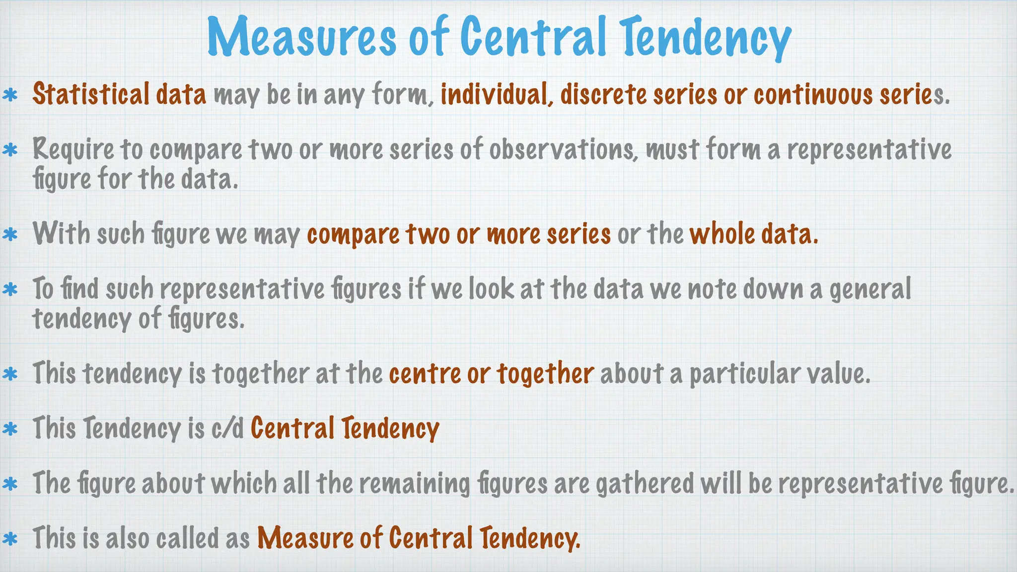 Measures of Central Tendency
Statistical data may be in any form, individual, discrete series or continuous series.
Require to compare two or more series of observations, must form a representative
fi
gure for the data.
With such
fi
gure we may compare two or more series or the whole data.
To
fi
nd such representative
fi
gures if we look at the data we note down a general
tendency of
fi
gures.
This tendency is together at the centre or together about a particular value.
This Tendency is c/d Central Tendency
The
fi
gure about which all the remaining
fi
gures are gathered will be representative
fi
gure.
This is also called as Measure of Central Tendency.
 