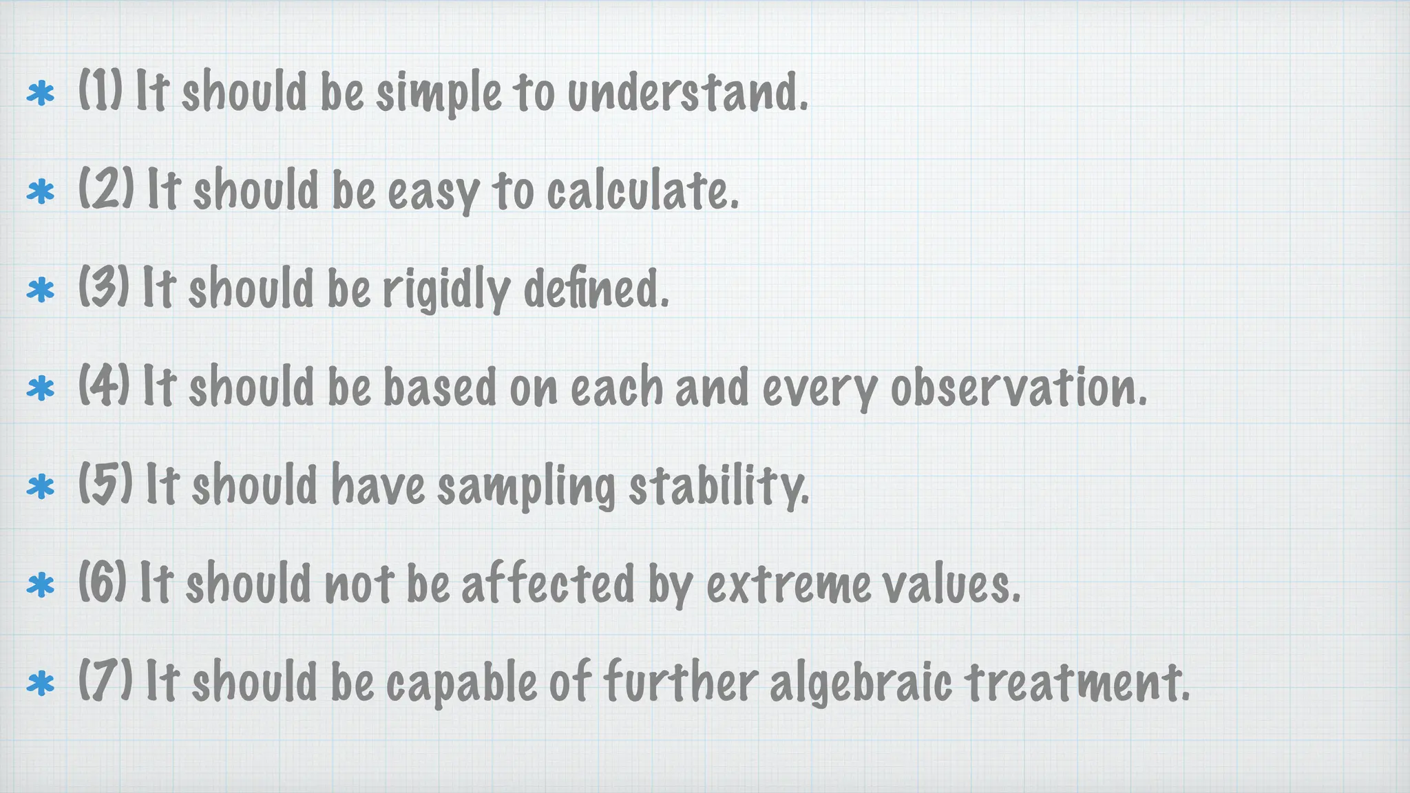 (1) It should be simple to understand.
(2) It should be easy to calculate.
(3) It should be rigidly de
fi
ned.
(4) It should be based on each and every observation.
(5) It should have sampling stability.
(6) It should not be affected by extreme values.
(7) It should be capable of further algebraic treatment.
 