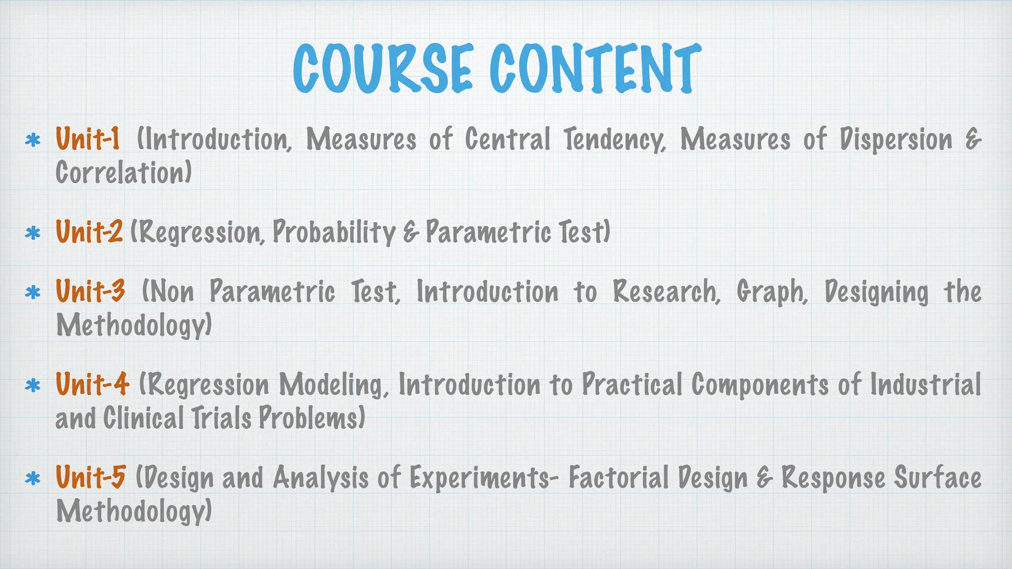 COURSE CONTENT
Unit-1 (Introduction, Measures of Central Tendency, Measures of Dispersion &
Correlation)
Unit-2 (Regression, Probability & Parametric Test)
Unit-3 (Non Parametric Test, Introduction to Research, Graph, Designing the
Methodology)
Unit-4 (Regression Modeling, Introduction to Practical Components of Industrial
and Clinical Trials Problems)
Unit-5 (Design and Analysis of Experiments- Factorial Design & Response Surface
Methodology)
 