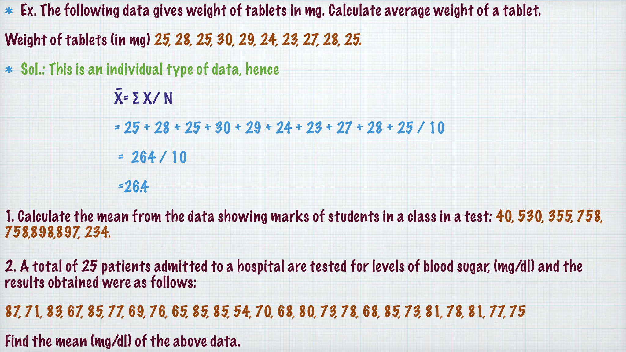 Ex. The following data gives weight of tablets in mg. Calculate average weight of a tablet.
Weight of tablets (in mg) 25, 28, 25, 30, 29, 24, 23, 27, 28, 25.
Sol.: This is an individual type of data, hence
X̄= ∑ X/ N
= 25 + 28 + 25 + 30 + 29 + 24 + 23 + 27 + 28 + 25 / 10
= 264 / 10
=26.4
1. Calculate the mean from the data showing marks of students in a class in a test: 40, 530, 355, 758,
758,898,897, 234.
2. A total of 25 patients admitted to a hospital are tested for levels of blood sugar, (mg/dl) and the
results obtained were as follows:
87, 71, 83, 67, 85, 77, 69, 76, 65, 85, 85, 54, 70, 68, 80, 73, 78, 68, 85, 73, 81, 78, 81, 77, 75
Find the mean (mg/dl) of the above data.
 