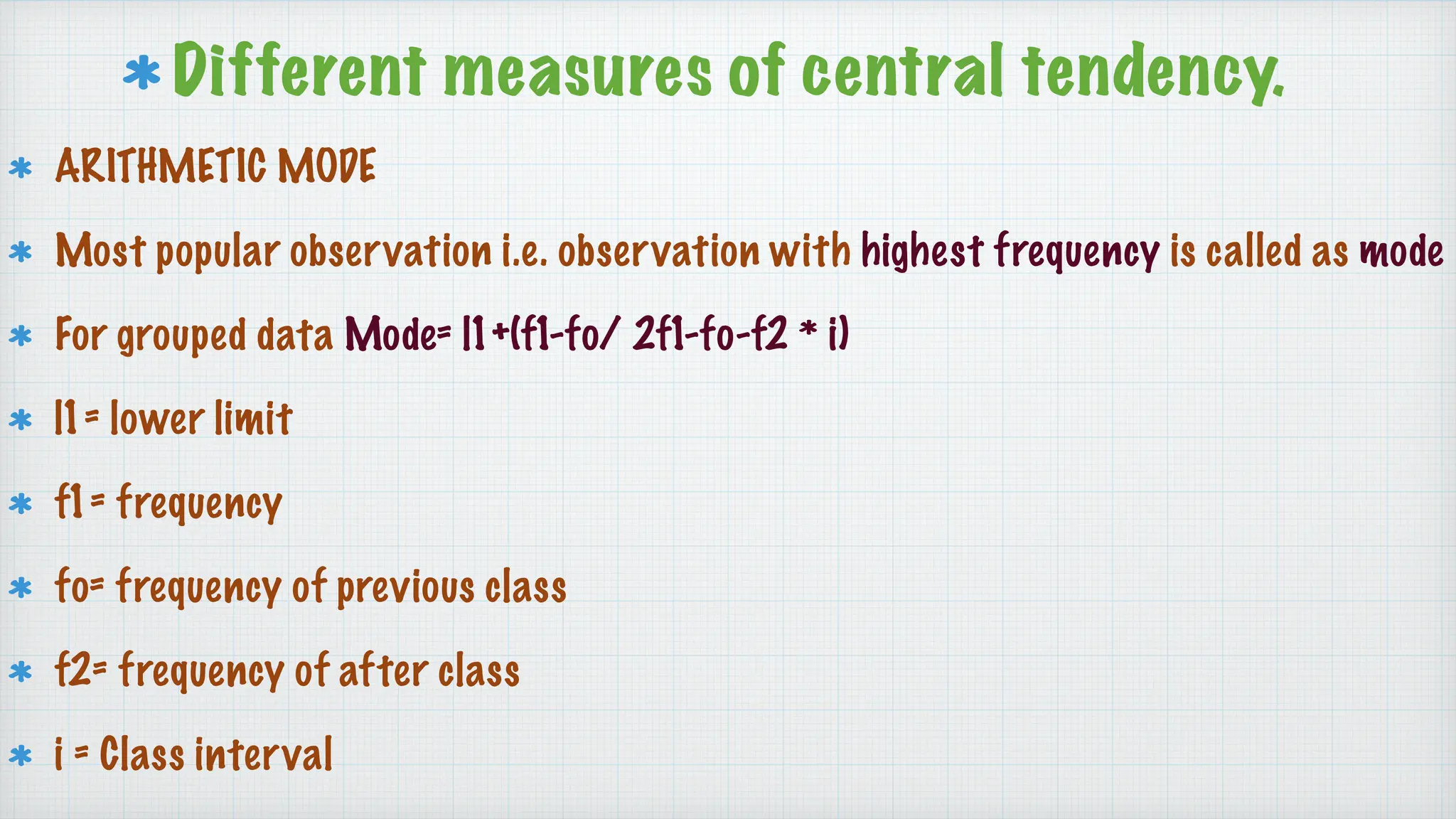 Different measures of central tendency.
ARITHMETIC MODE
Most popular observation i.e. observation with highest frequency is called as mode
For grouped data Mode= l1+(f1-fo/ 2f1-fo-f2 * i)
l1= lower limit
f1= frequency
fo= frequency of previous class
f2= frequency of after class
i = Class interval
 