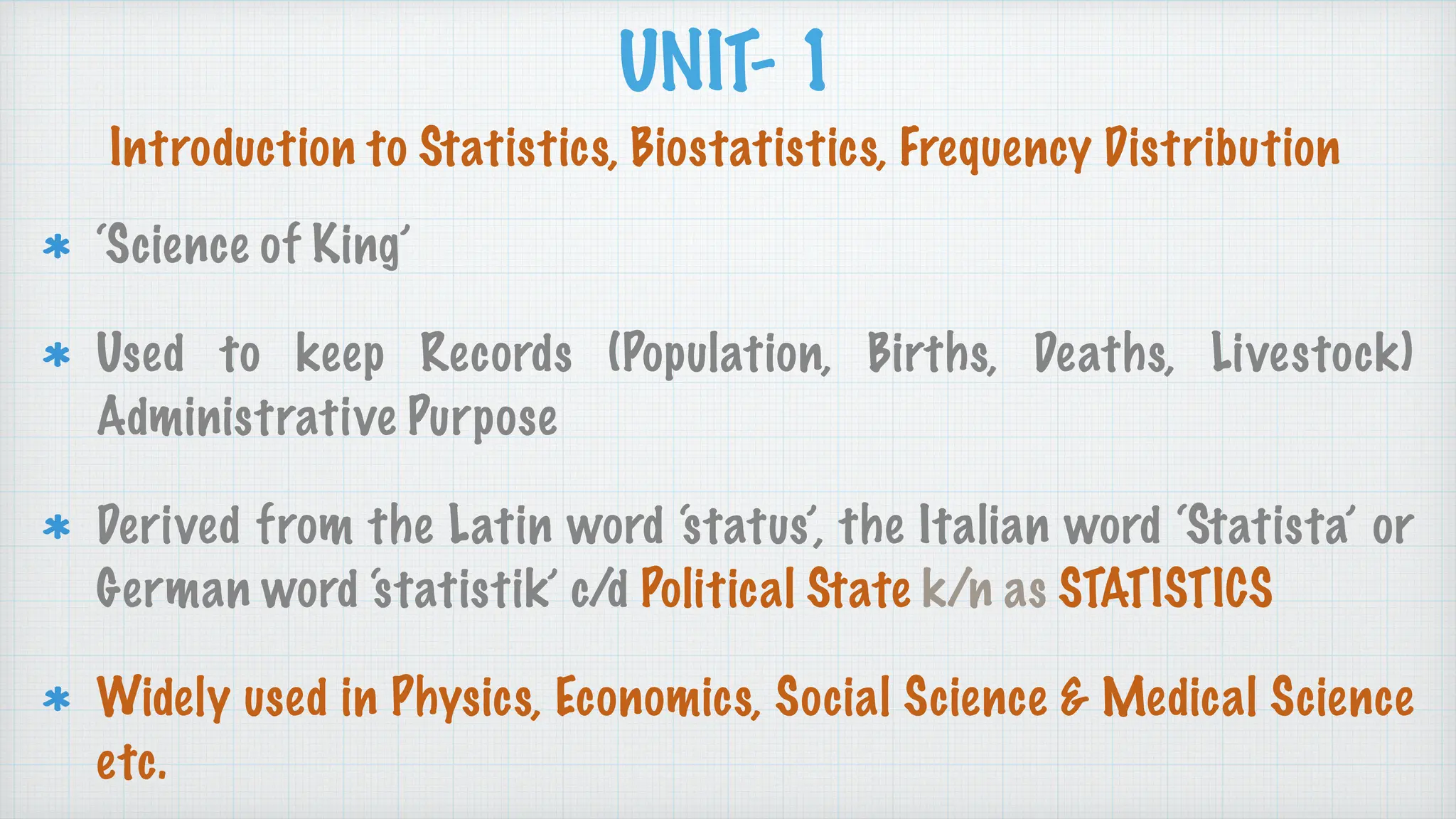 UNIT- 1
‘Science of King’
Used to keep Records (Population, Births, Deaths, Livestock)
Administrative Purpose
Derived from the Latin word ‘status’, the Italian word ‘Statista’ or
German word ‘statistik’ c/d Political State k/n as STATISTICS
Widely used in Physics, Economics, Social Science & Medical Science
etc.
Introduction to Statistics, Biostatistics, Frequency Distribution
 