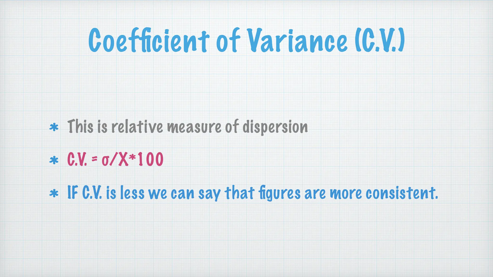 Coef
fi
cient of Variance (C.V.)
This is relative measure of dispersion
C.V. = σ/X*100
IF C.V. is less we can say that
fi
gures are more consistent.
 