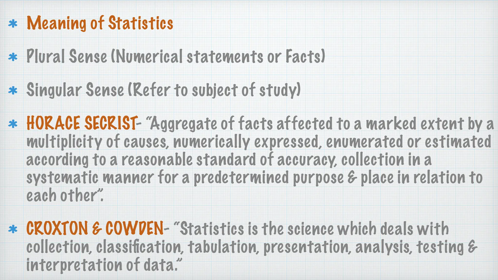 Meaning of Statistics
Plural Sense (Numerical statements or Facts)
Singular Sense (Refer to subject of study)
HORACE SECRIST- “Aggregate of facts affected to a marked extent by a
multiplicity of causes, numerically expressed, enumerated or estimated
according to a reasonable standard of accuracy, collection in a
systematic manner for a predetermined purpose & place in relation to
each other”.
CROXTON & COWDEN- “Statistics is the science which deals with
collection, classi
fi
cation, tabulation, presentation, analysis, testing &
interpretation of data.”
 