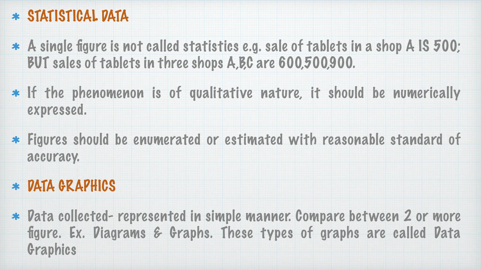 STATISTICAL DATA
A single
fi
gure is not called statistics e.g. sale of tablets in a shop A IS 500;
BUT sales of tablets in three shops A,B,C are 600,500,900.
If the phenomenon is of qualitative nature, it should be numerically
expressed.
Figures should be enumerated or estimated with reasonable standard of
accuracy.
DATA GRAPHICS
Data collected- represented in simple manner. Compare between 2 or more
fi
gure. Ex. Diagrams & Graphs. These types of graphs are called Data
Graphics
 