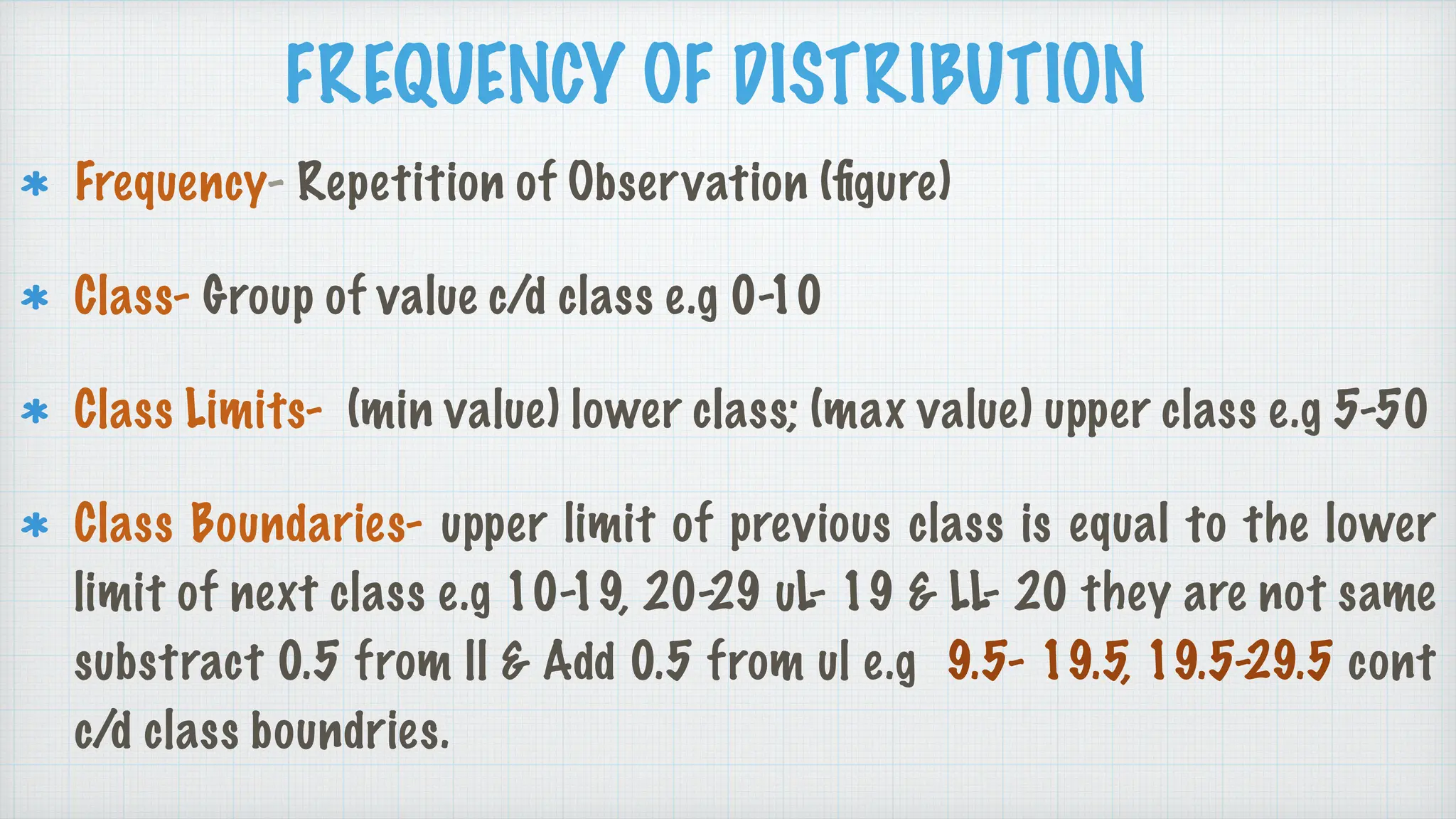 FREQUENCY OF DISTRIBUTION
Frequency- Repetition of Observation (
fi
gure)
Class- Group of value c/d class e.g 0-10
Class Limits- (min value) lower class; (max value) upper class e.g 5-50
Class Boundaries- upper limit of previous class is equal to the lower
limit of next class e.g 10-19, 20-29 uL- 19 & LL- 20 they are not same
substract 0.5 from ll & Add 0.5 from ul e.g 9.5- 19.5, 19.5-29.5 cont
c/d class boundries.
 