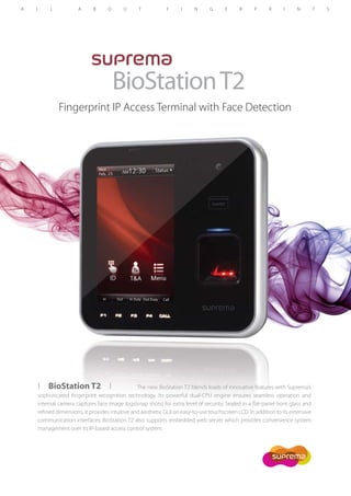 BioStation T2
Fingerprint IP Access Terminal with Face Detection

I BioStation T2 I
The new BioStation T2 blends loads of innovative features with Suprema’s
sophisticated fingerprint recognition technology. Its powerful dual-CPU engine ensures seamless operation and
internal camera captures face image logs(snap shots) for extra level of security. Sealed in a flat-panel front glass and
refined dimensions, it provides intuitive and aesthetic GUI on easy-to-use touchscreen LCD. In addition to its extensive
communication interfaces, BioStation T2 also supports embedded web server which provides convenience system
management over its IP-based access control system.

 
