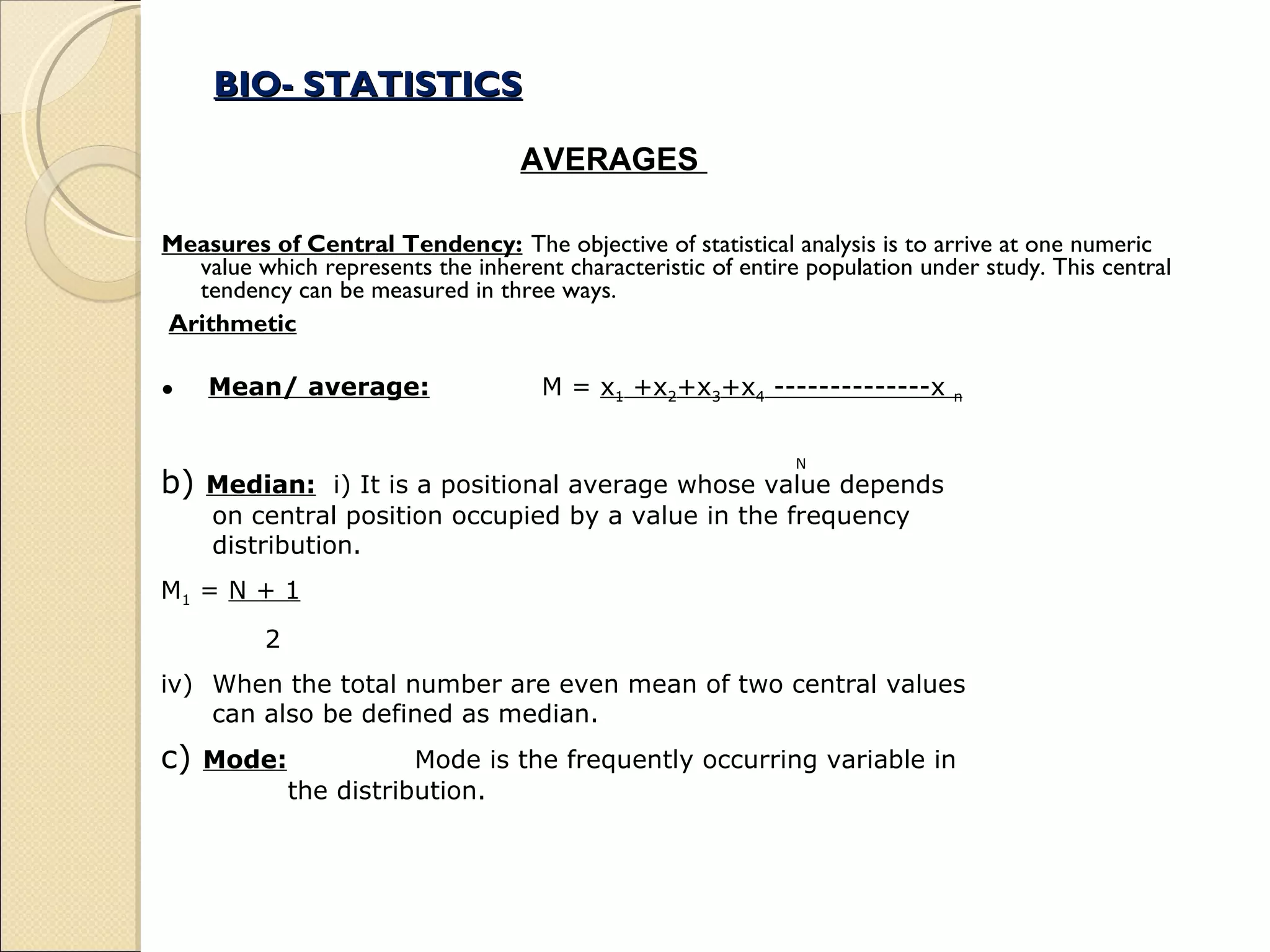 BIO- STATISTICS Measures of Central Tendency: The objective of statistical analysis is to arrive at one numeric value which represents the inherent characteristic of entire population under study. This central tendency can be measured in three ways. Arithmetic Mean/ average: M =  x 1  +x 2 +x 3 +x 4  --------------x  n   N b)  Median:   i) It is a positional average whose value depends on central position occupied by a value in the frequency distribution. M 1  =  N + 1 2 When the total number are even mean of two central values can also be defined as median. c)  Mode: Mode is the frequently occurring variable in  the distribution. AVERAGES  