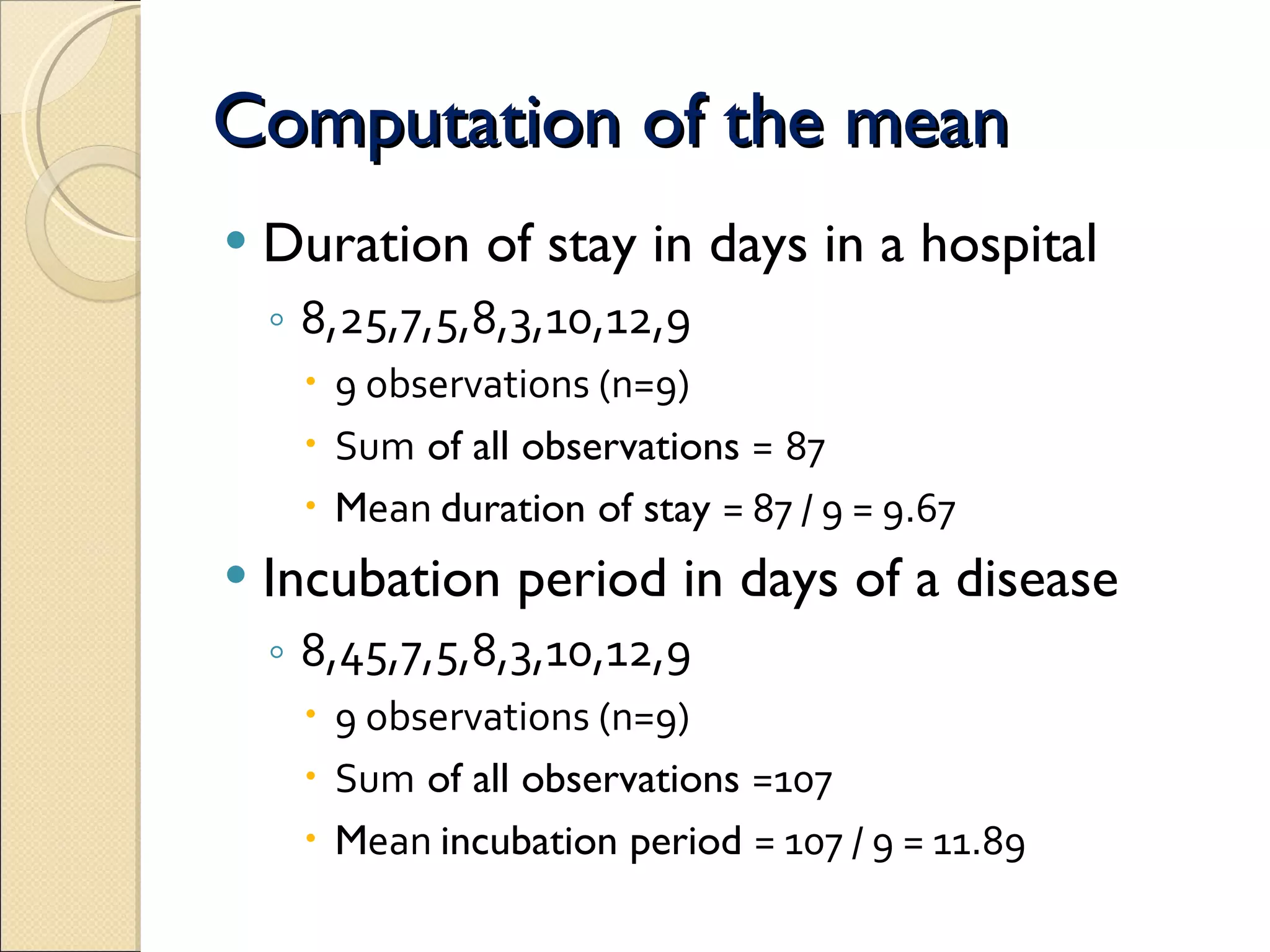 Computation of the mean Duration of stay in days in a hospital   8,25,7,5,8,3,10,12,9  9 observations (n=9) Sum  of all observations  =   87 M ean  duration of stay  = 87 / 9 = 9.67  Incubation period in days of a disease 8,45,7,5,8,3,10,12,9  9 observations (n=9) Sum  of all observations  =107  M ean  incubation period  = 107 / 9 = 11.89  