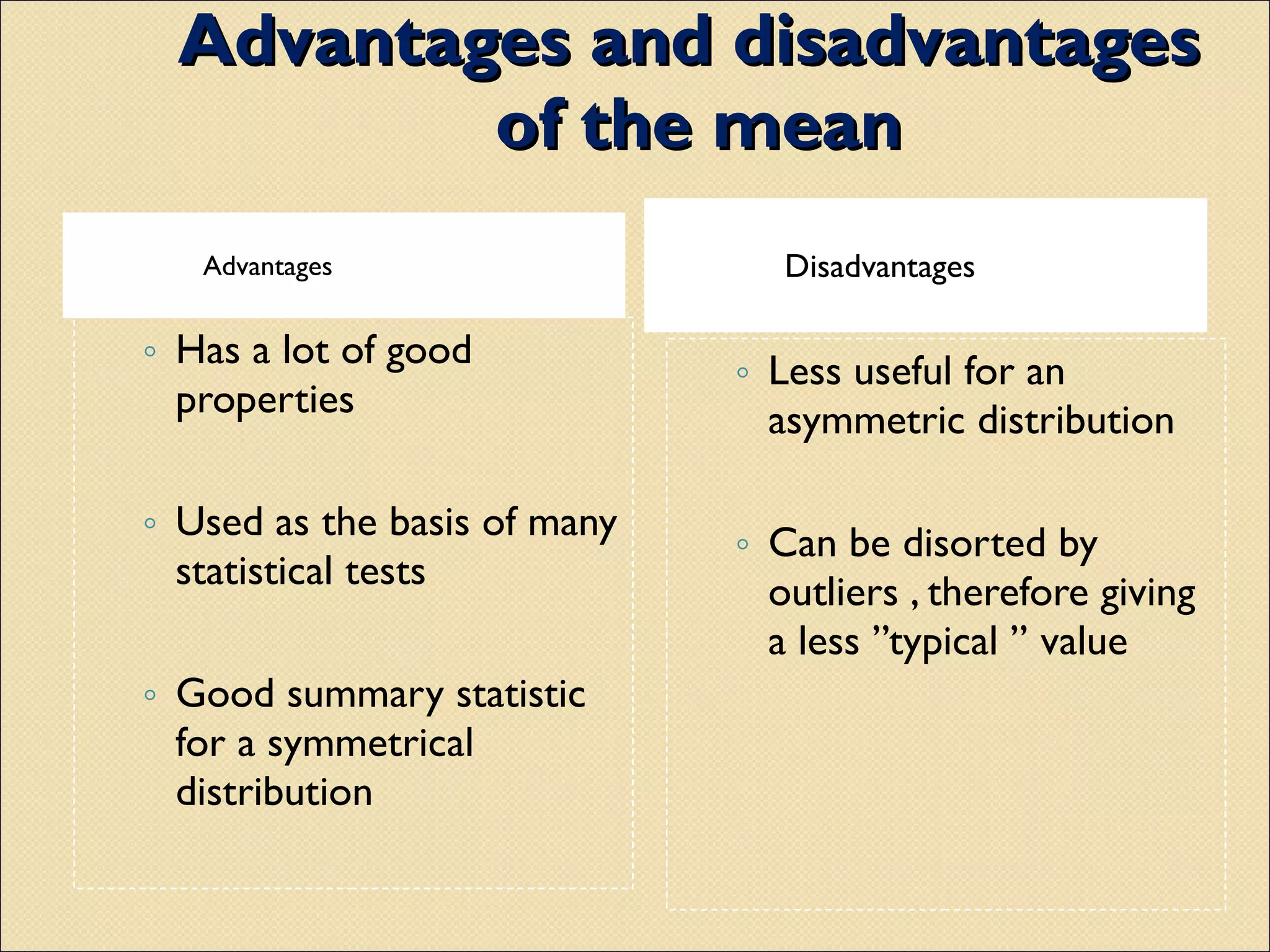Advantages and disadvantages  of the mean Advantages Disadvantages Has a lot of good properties  Used as the basis of many statistical tests Good summary statistic for a symmetrical distribution  Less useful for an asymmetric distribution Can be disorted by outliers , therefore giving a less ’’typical ’’ value 