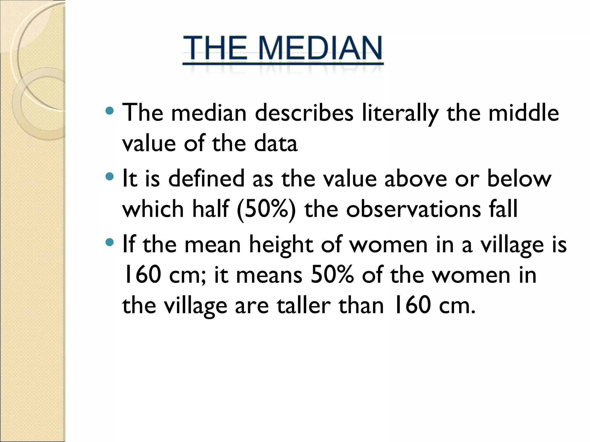 The median describes literally the middle value of the data It is defined as the value above or below which half (50%) the observations fall If the mean height of women in a village is 160 cm; it means 50% of the women in the village are taller than 160 cm.  