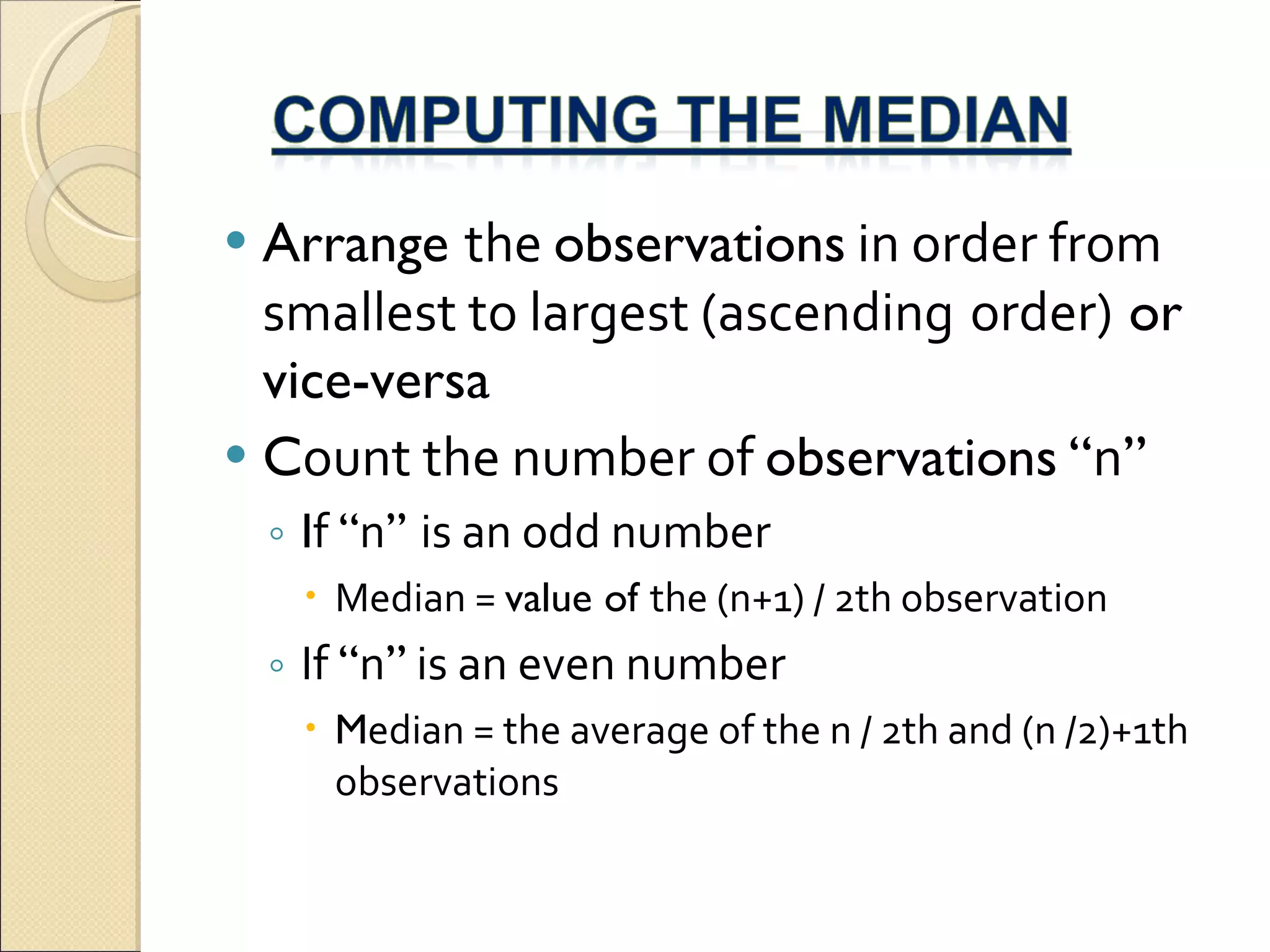 Arrange  the  observations  in order from smallest to largest (ascending   order)  or vice-versa C ount the number of  observations   “ n ” I f  “ n ”  is an odd number Median =  value of  the (n+1) / 2th observation If  “ n ”  is an even number M edian = the average of the n / 2th and (n /2)+1th observations 