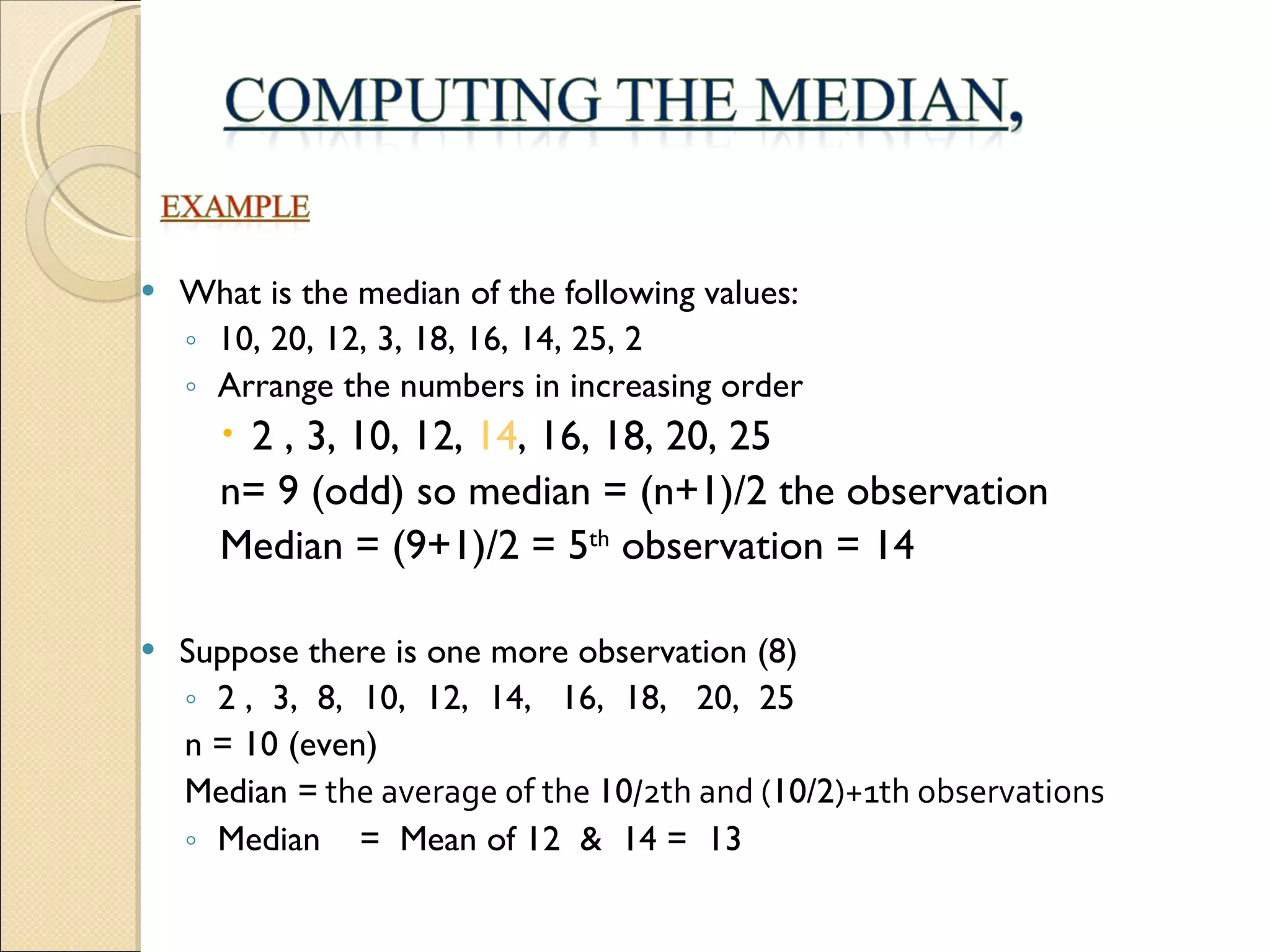 What is the median of the following values: 10, 20, 12, 3, 18, 16, 14, 25, 2 Arrange the numbers in increasing order 2 , 3, 10, 12,  14 , 16, 18, 20, 25 n= 9 (odd) so median = (n+1)/2 the observation Median = (9+1)/2 = 5 th  observation = 14 Suppose there is one more observation (8) 2 ,  3,  8,  10,  12,  14,  16,  18,  20,  25 n = 10 (even)  Median =  the average of the  10 /2th and ( 10/2 )+1th observations Median  =  Mean of 12  &  14 =  13   