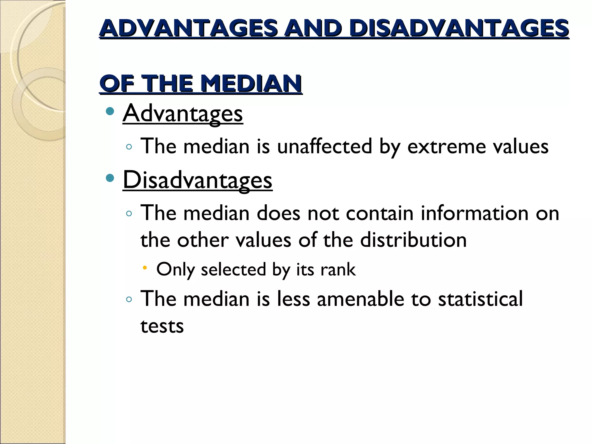 ADVANTAGES AND DISADVANTAGES  OF THE MEDIAN Advantages The median is unaffected by extreme values  Disadvantages The median does not contain information on the other values of the distribution  Only selected by its rank The median is less amenable to statistical tests 
