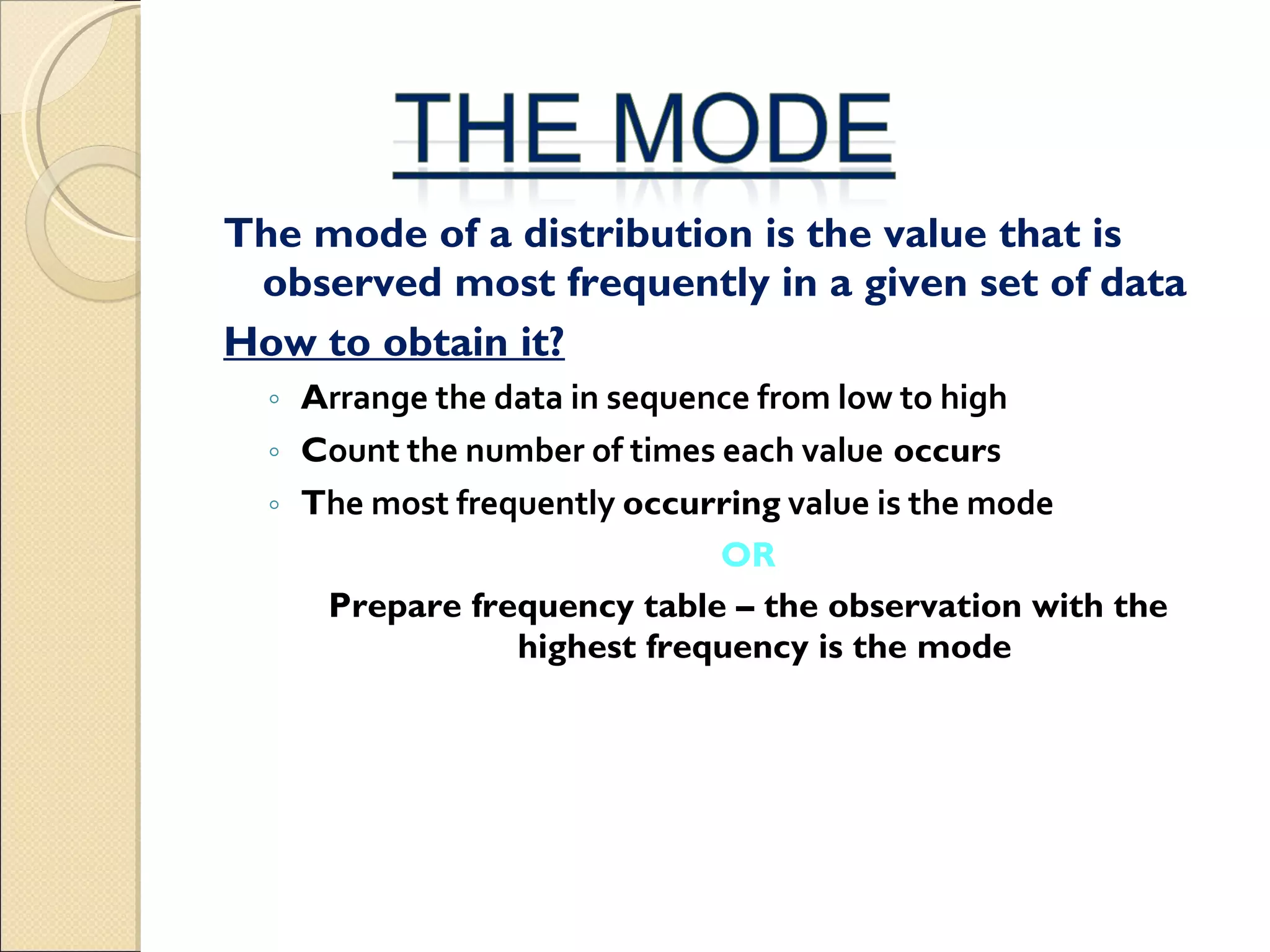 The mode of a distribution is the value that is observed most frequently in a given set of data How to obtain it? A rrange the data in sequence from low to high  C ount the number of times each value  occur s  T he most frequently  occurring  value is the mode   OR Prepare frequency table – the observation with the highest frequency is the mode 