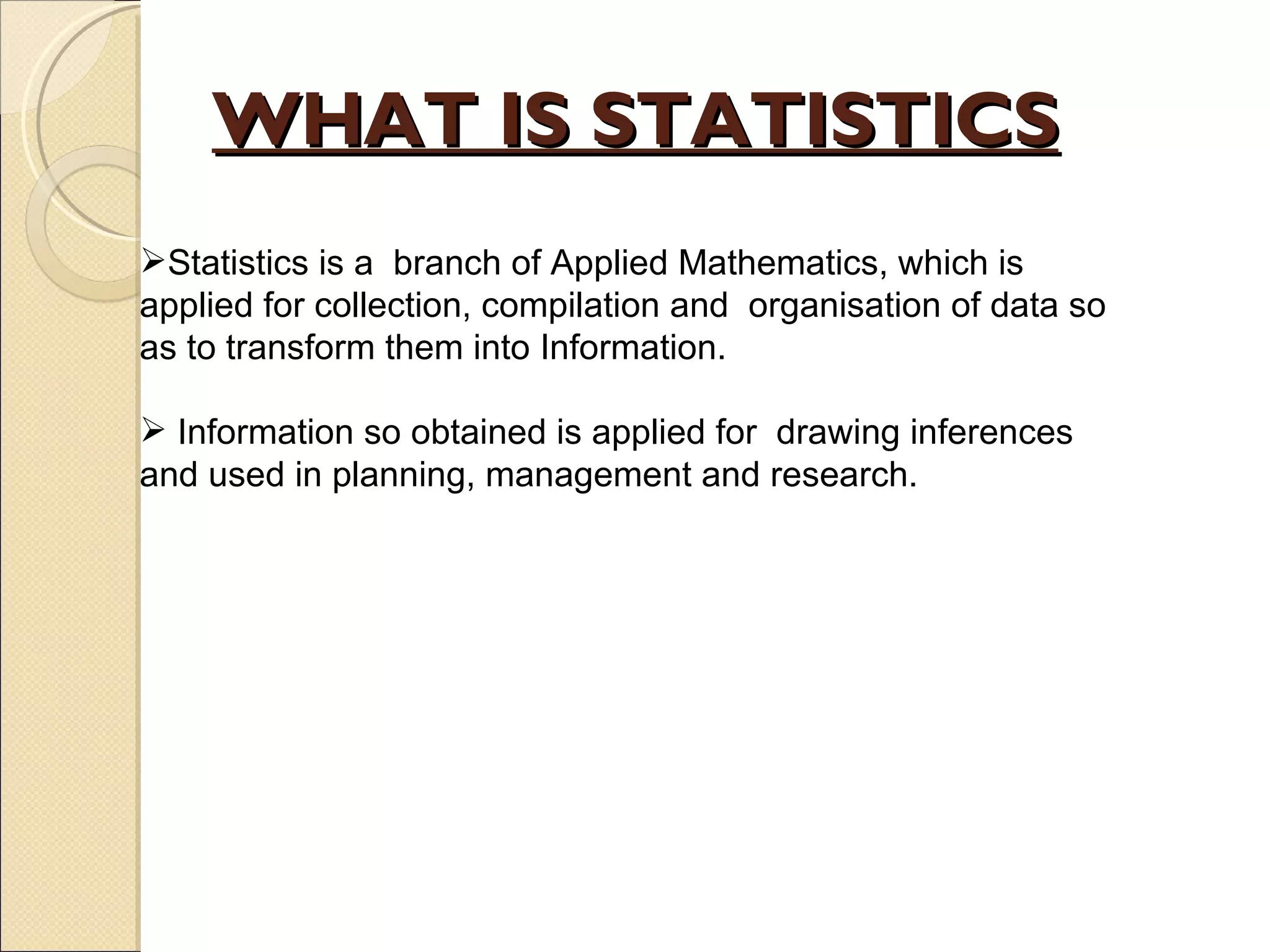 WHAT IS STATISTICS Statistics is a  branch of Applied Mathematics, which is applied for collection, compilation and  organisation of data so as to transform them into Information. Information so obtained is applied for  drawing inferences and used in planning, management and research.  